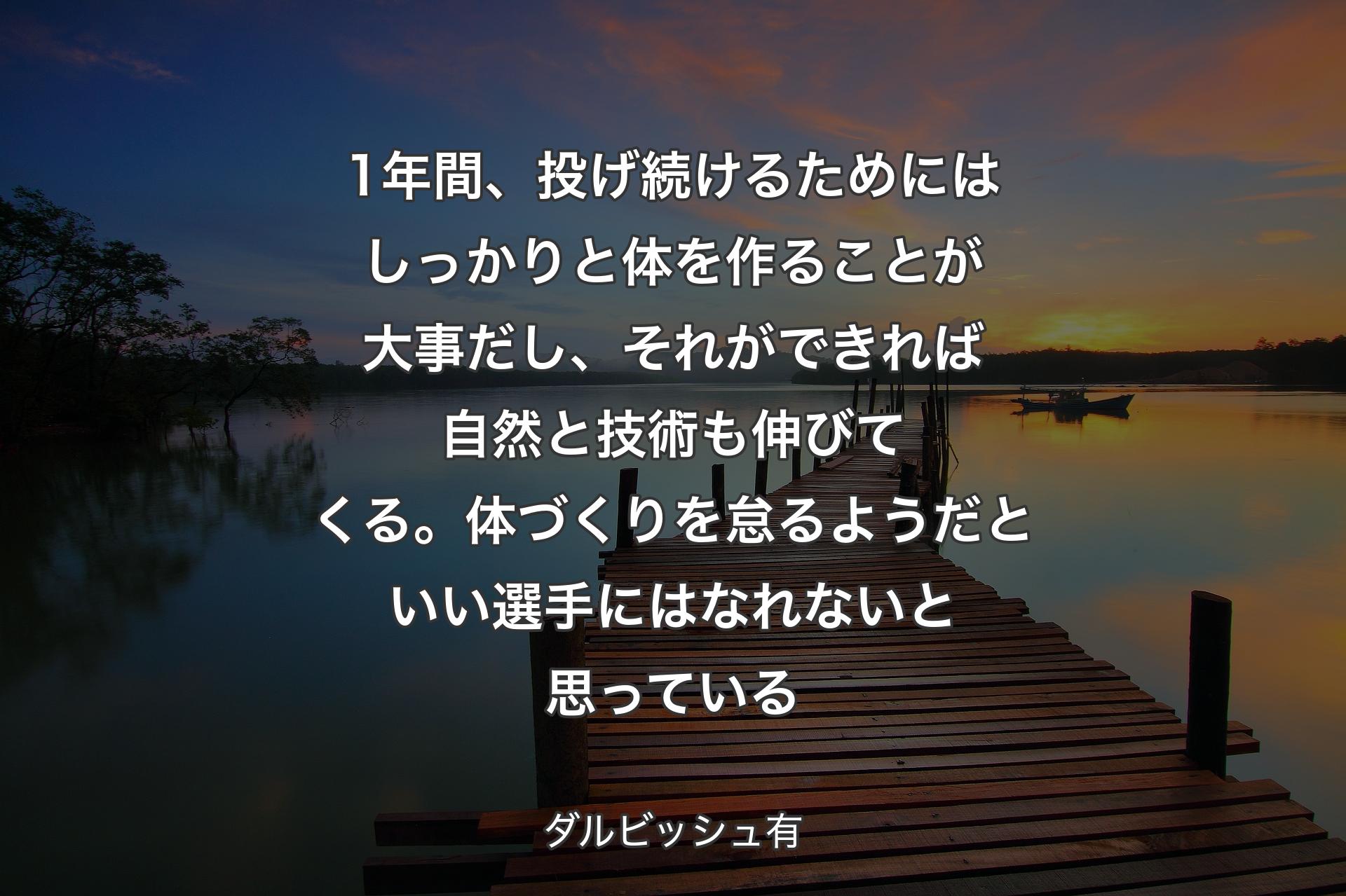 【背景3】1年間、投げ続けるためにはしっかりと体を作ることが大事だし、それができれば自然と技術も伸びてくる。体づくりを怠るようだといい選手にはなれないと思っている - ダルビッシュ有