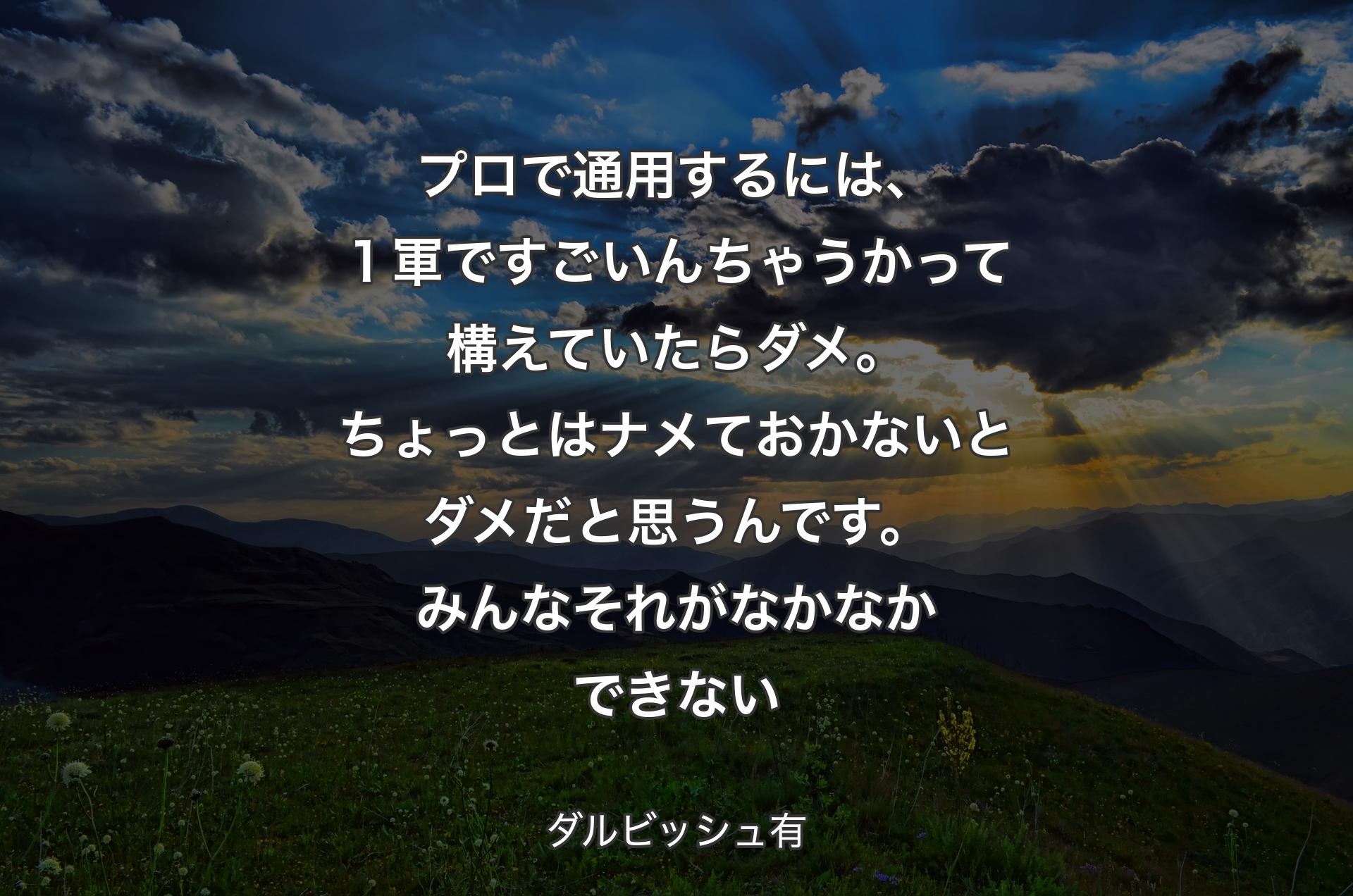 プロで通用するには、１軍ですごいんちゃうかって構えていたらダメ。ちょっとはナメておかないとダメだと思うんです。みんなそれがなかなかできない - ダルビッシュ有