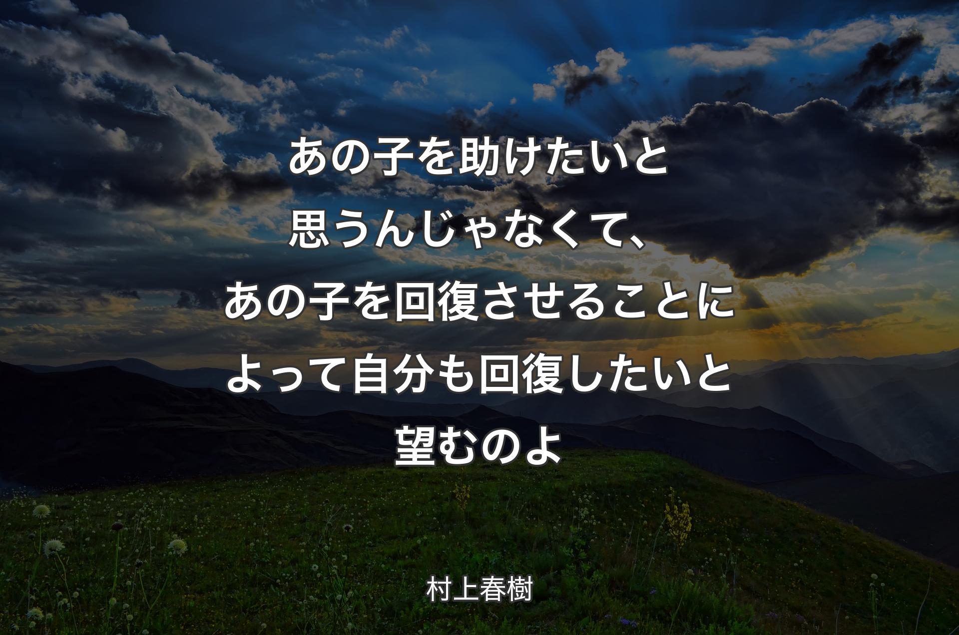 あの子を助けたいと思うんじゃなくて、あの子を回復させることによって自分も回復したいと望むのよ - 村上春樹