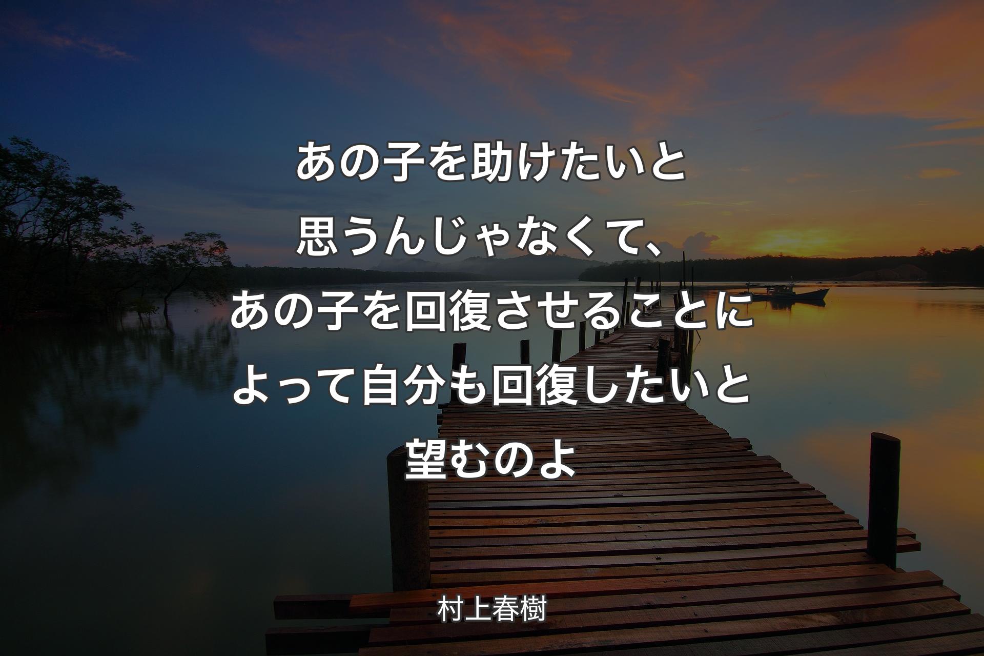 【背景3】�あの子を助けたいと思うんじゃなくて、あの子を回復させることによって自分も回復したいと望むのよ - 村上春樹