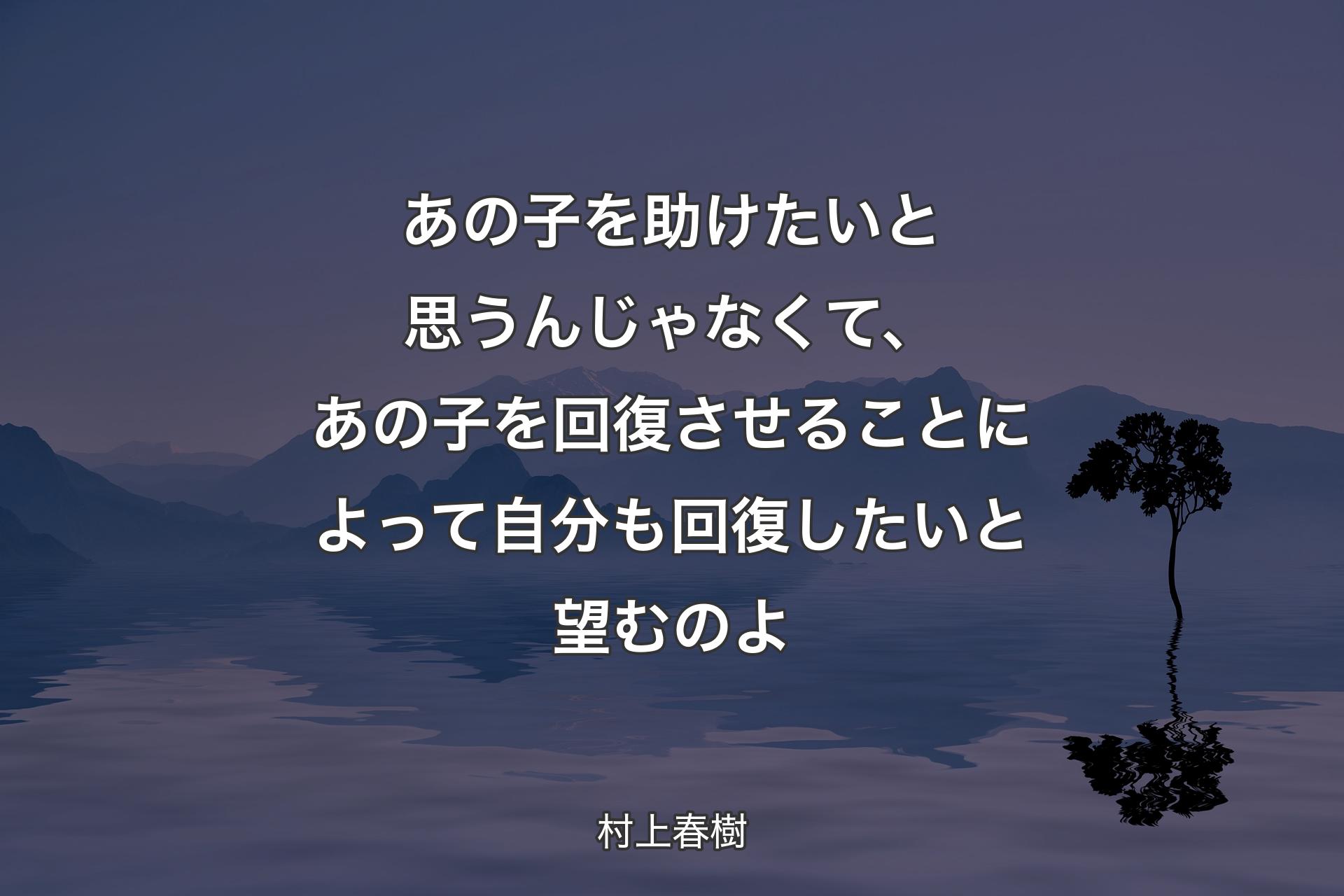 あの子を助けたいと思うんじゃなくて、あの子を回復させることによって自分も回復したいと望むのよ - 村上春樹