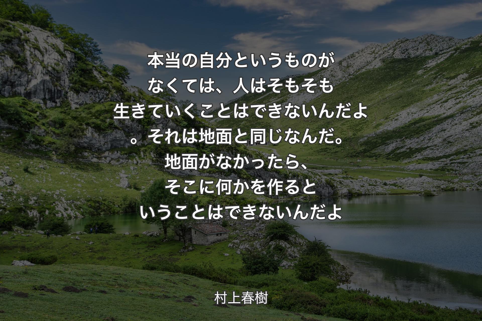 【背景1】本当の自分というものがなくては、人はそもそも生きていくことはできないんだよ。それは地面と同じなんだ。地面がなかったら、そこに何かを作るということはできないんだよ - 村上春樹