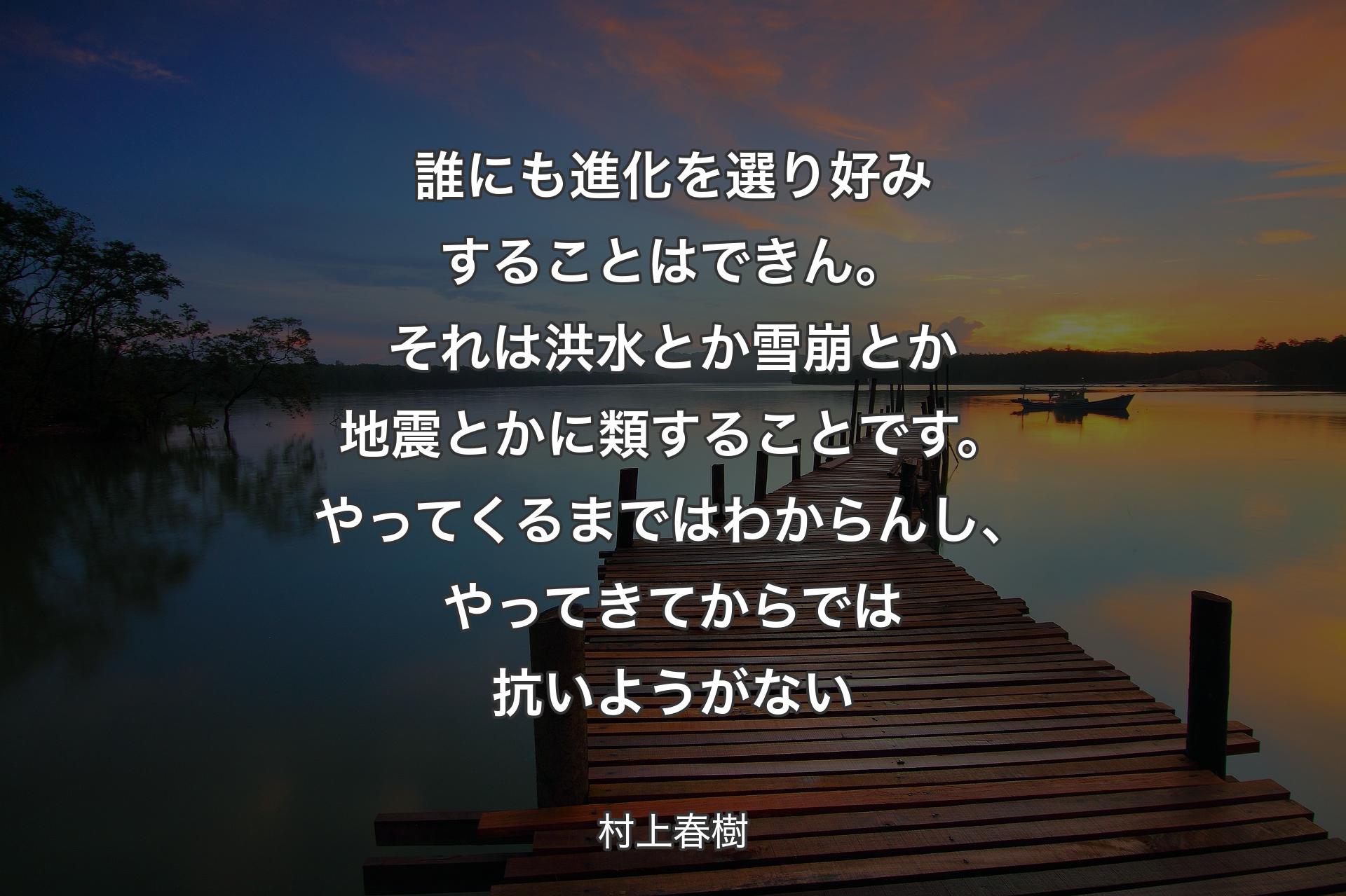 誰にも進化を選り好みすることはできん。それは洪水とか雪崩とか地震とかに類することです。やってくるまではわからんし、やってきてからでは抗いようがない - 村上春樹