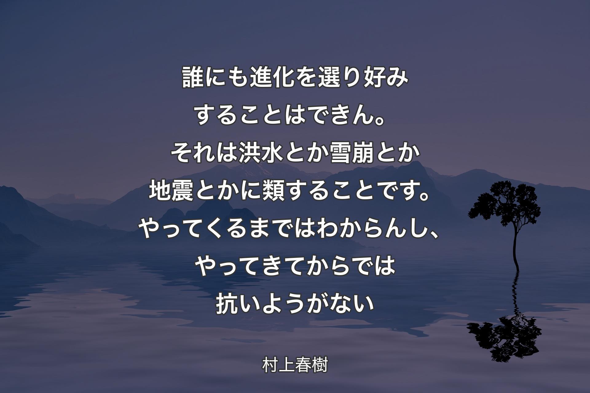 誰にも進化を選り好みすることはできん。それは洪水とか雪崩とか地震とかに類することです。やってくるまではわからんし、やってきてからでは抗いようがない - 村上春樹