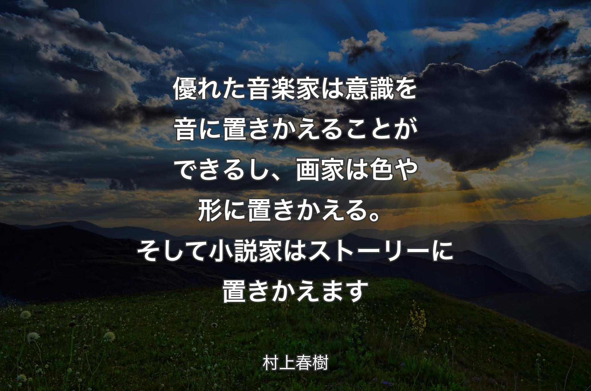 優れた音楽家は意識を音に置きかえることができるし、画家は色や形に置きかえる。そして小説家はストーリーに置きかえます - 村上春樹