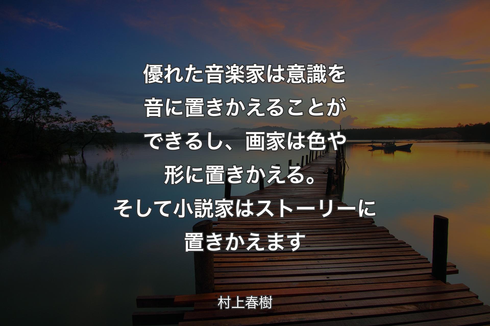 優れた音楽家は意識を音に置きかえることができるし、画家は色や形に置きかえる。そして小説家はストーリーに置きかえます - 村上春樹