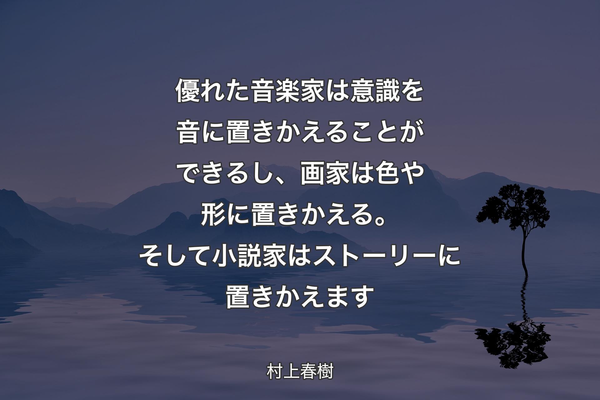 【背景4】優れた音楽家は意識を音に置きかえることができるし、画家は色や形に置きかえる。そして小説家はストーリーに置きかえます - 村上春樹