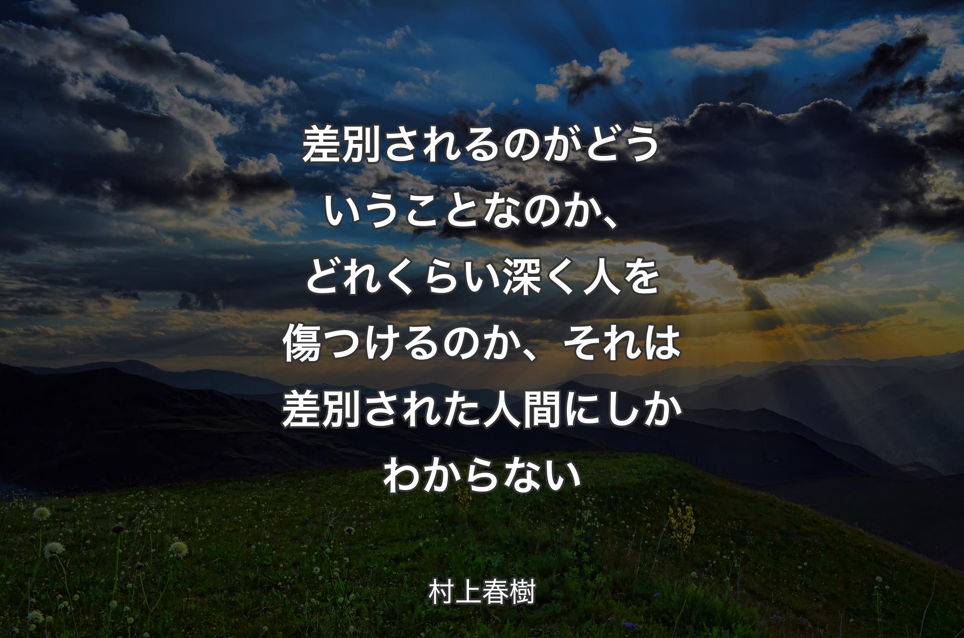 差別されるのがどういうことなのか、どれくらい深く人を傷つけるのか、それは差別された人間にしかわからない - 村上春樹