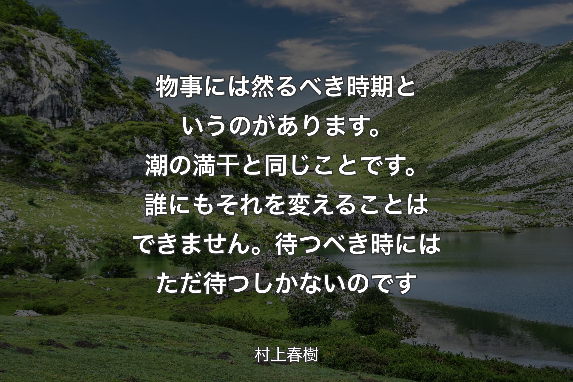 【背景1】物事には然るべき時期というのがあります。潮の満干と同じことです。誰にもそれを変えることはできません。待つべき時にはただ待つしかないのです - 村上春樹