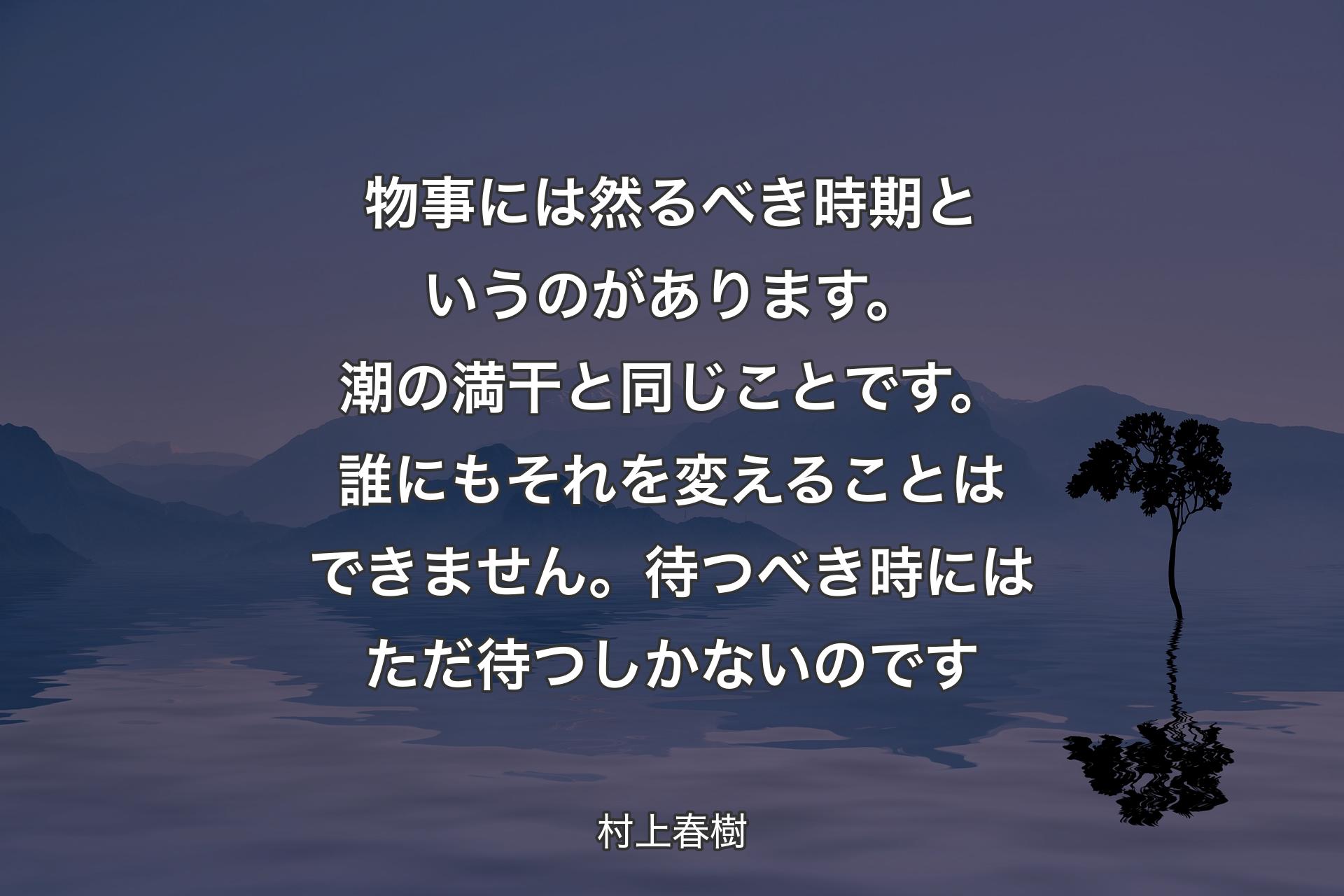 【背景4】物事には然るべき時期というのがあります。潮の満干と同じことです。誰にもそれを変えることはできません。待つべき時にはただ待つしかないのです - 村上春樹