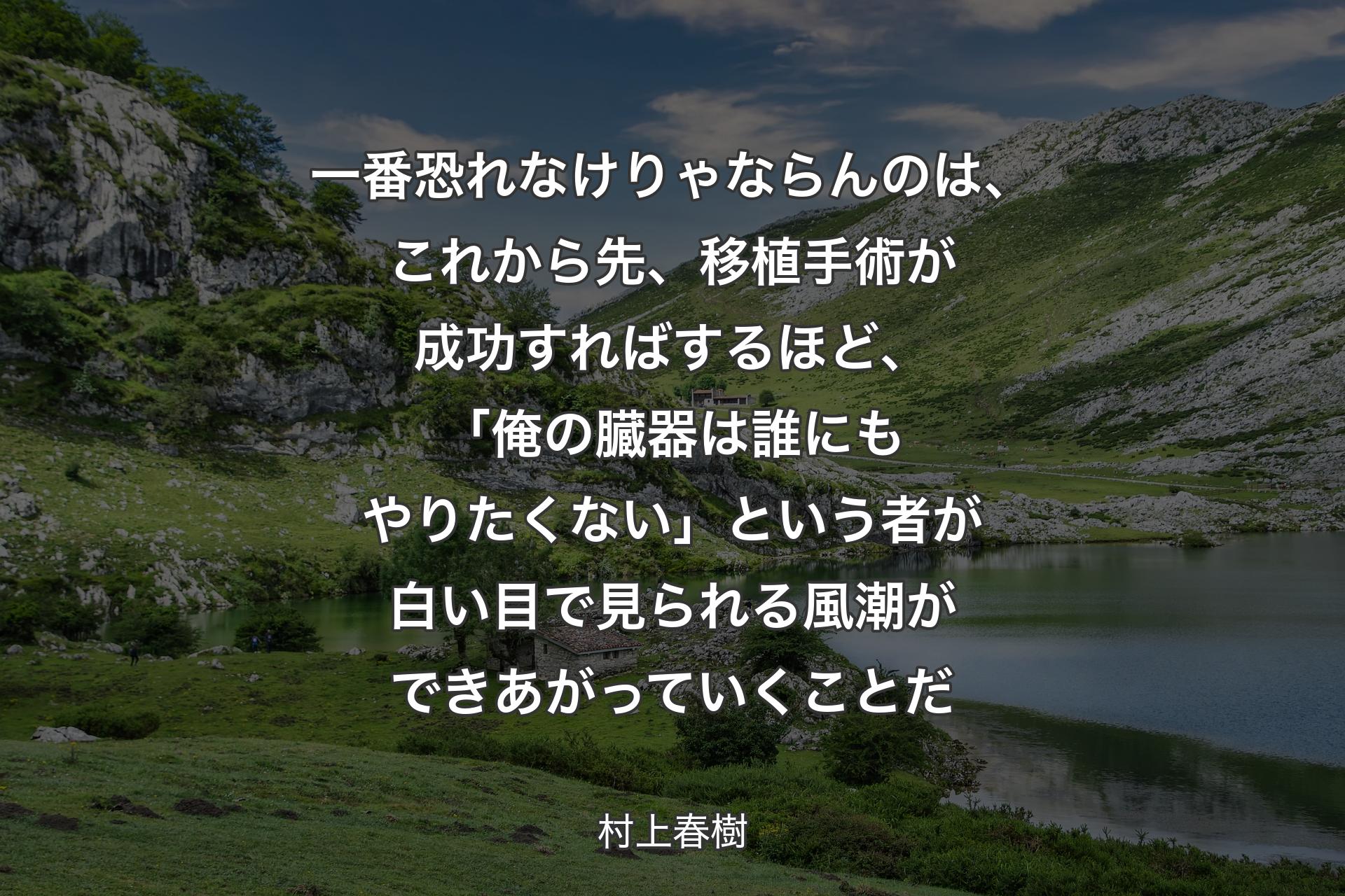 【背景1】一番恐れなけりゃならんのは、これから先、移植手術が成功すればするほど、「俺の臓器は誰にもやりたくない」という者が白い目で見られる風潮ができあがっていくことだ - 村上春樹