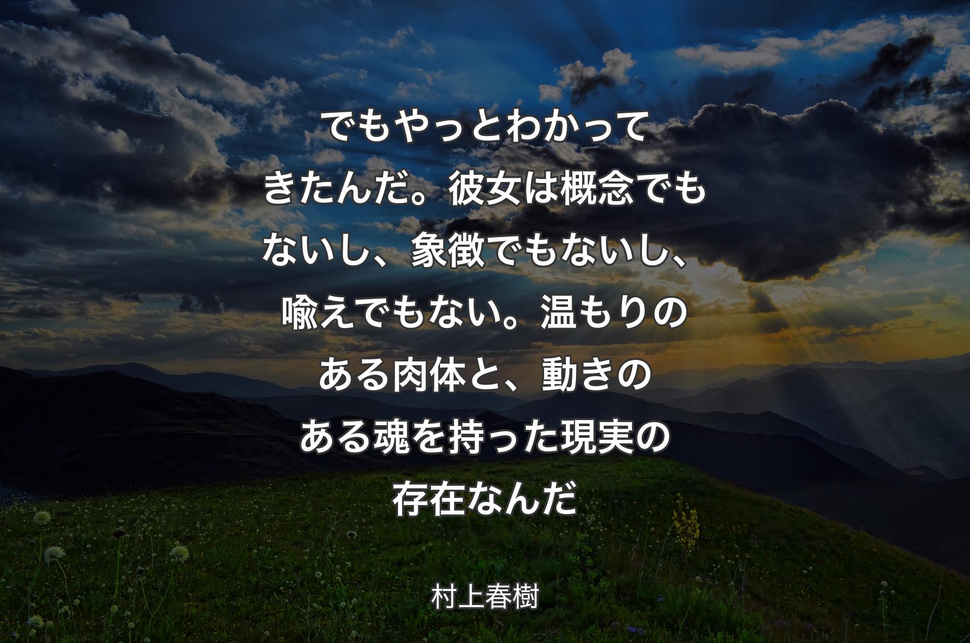 でもやっとわかってきたんだ。彼女は概念でもないし、象徴でもないし、喩えでもない。温もりのある肉体と、動きのある魂を持った現実の存在なんだ - 村上春樹