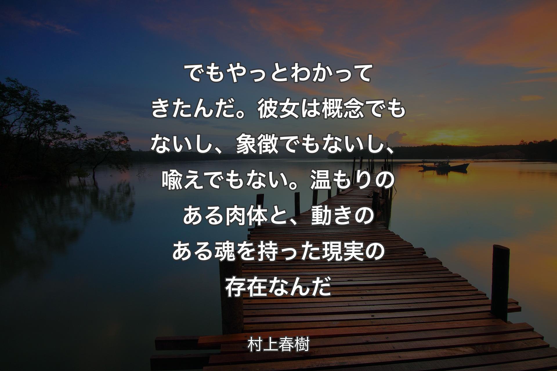 【背景3】でもやっとわかってきたんだ。彼女は概念でもないし、象徴でもないし、喩えでもない。温もりのある肉体と、動きのある魂を持った現実の存在なんだ - 村上春樹