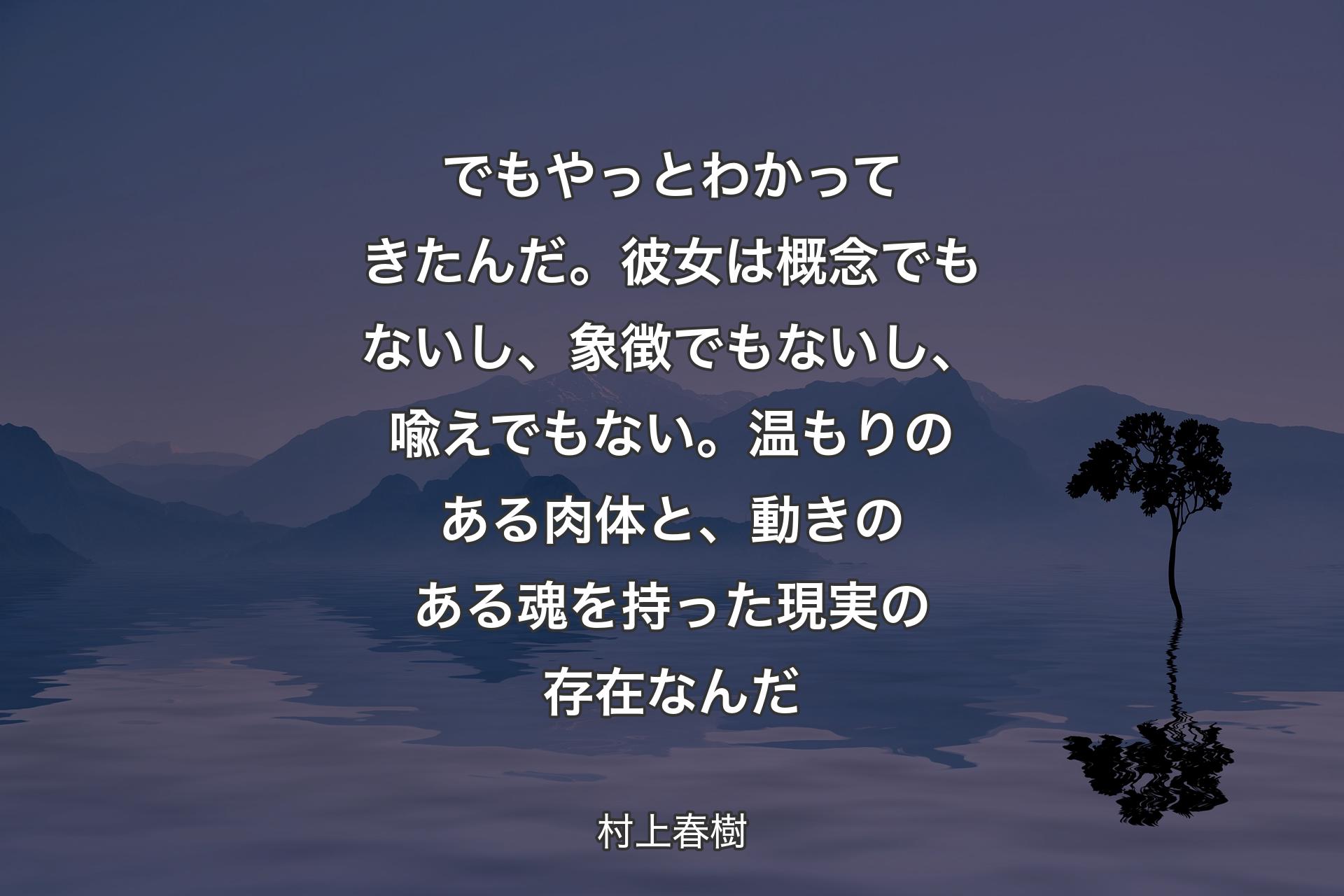 【背景4】でもやっとわかってきたんだ。彼女は概念でもないし、象徴でもないし、喩えでもない。温もりのある肉体と、動きのある魂を持った現実の存在なんだ - 村上春樹