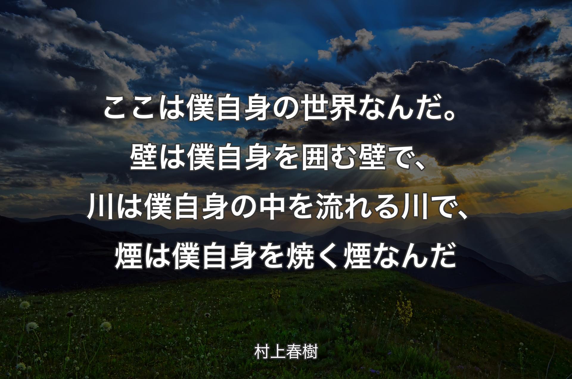 ここは僕自身の世界なんだ。壁は僕自身を囲む壁で、川は僕自身の中を流れる川で、煙は僕自身を焼く煙なんだ - 村上春樹