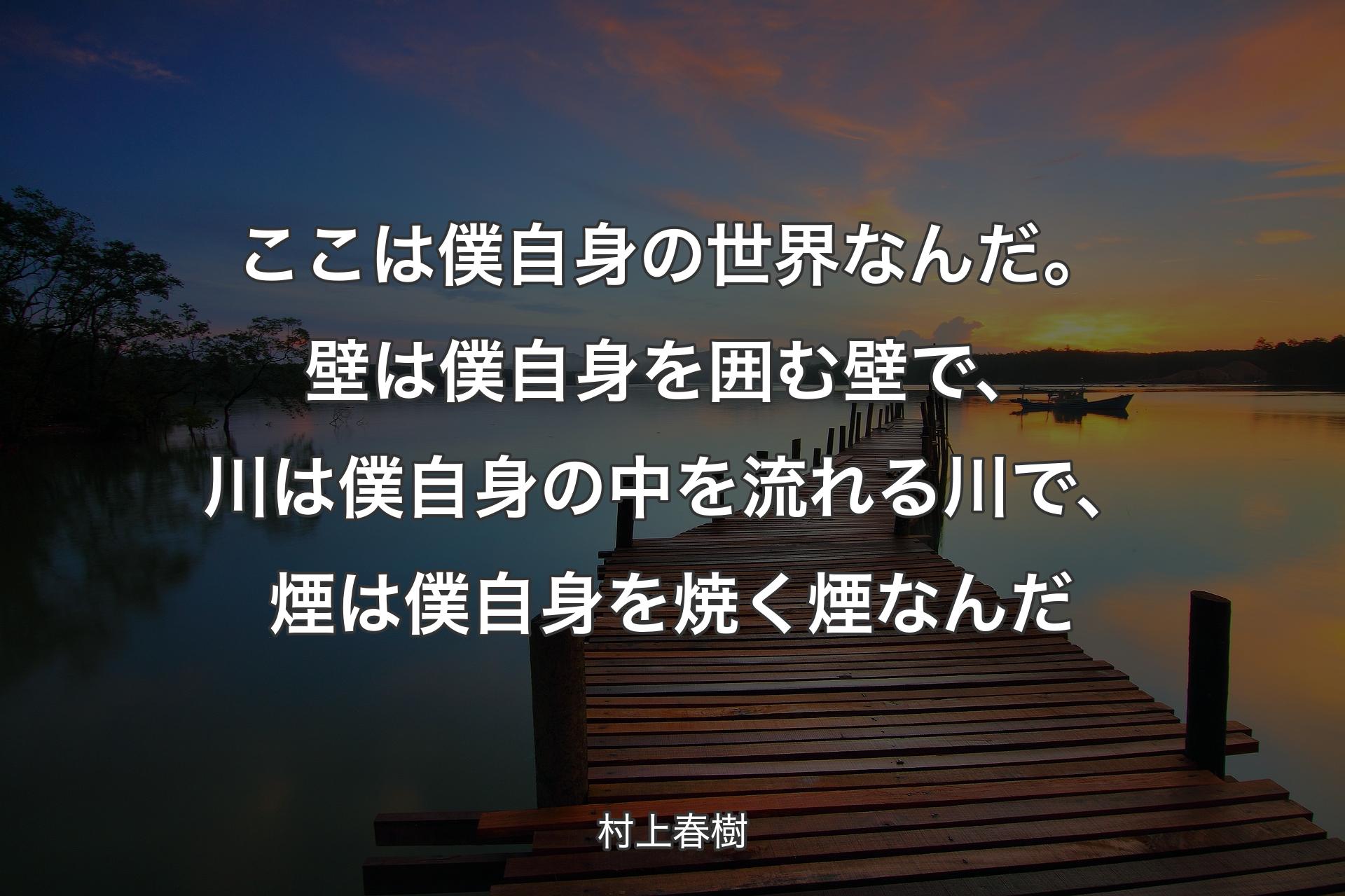 ここは僕自身の世界なんだ。壁は僕自身を囲む壁で、川は僕自身の中を流れる川で、煙は僕自身を焼く煙なんだ - 村上春樹