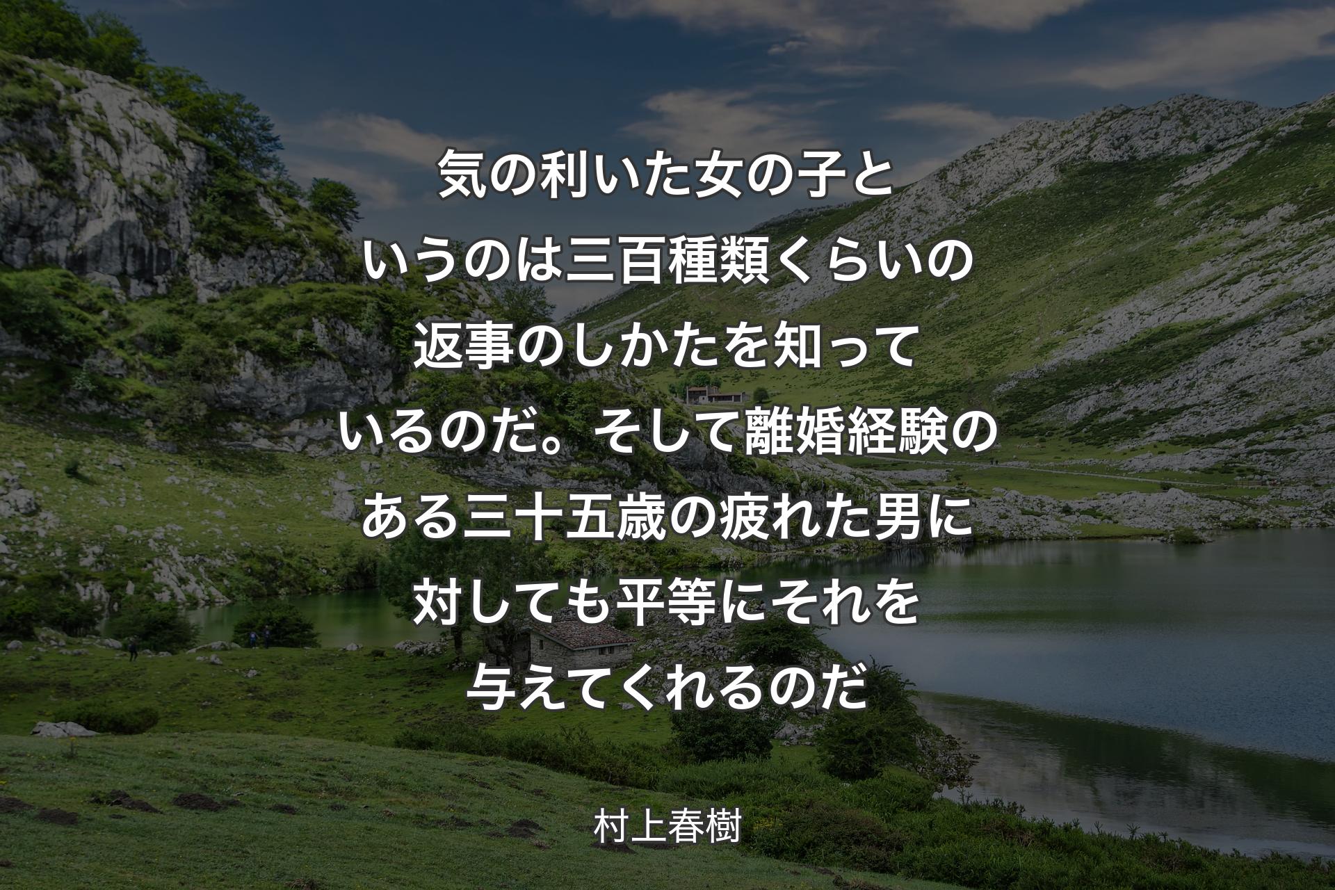 気の利いた女の子というのは三百種類くらいの返事のしかたを知っているのだ。そして離婚経験のある三十五歳の疲れた男に対しても平等にそれを与えてくれるのだ - 村上春樹