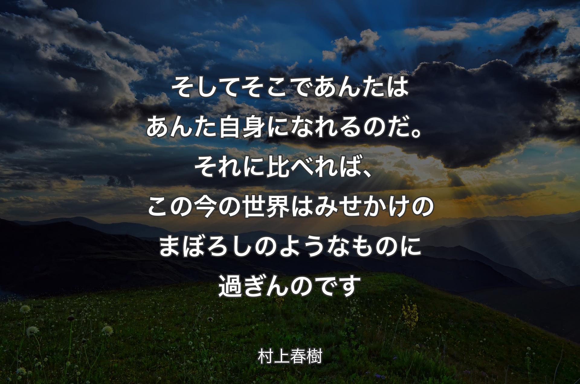 そしてそこであんたはあんた自身になれるのだ。それに比べれば、この今の世界はみせかけのまぼろしのようなものに過ぎんのです - 村上春樹