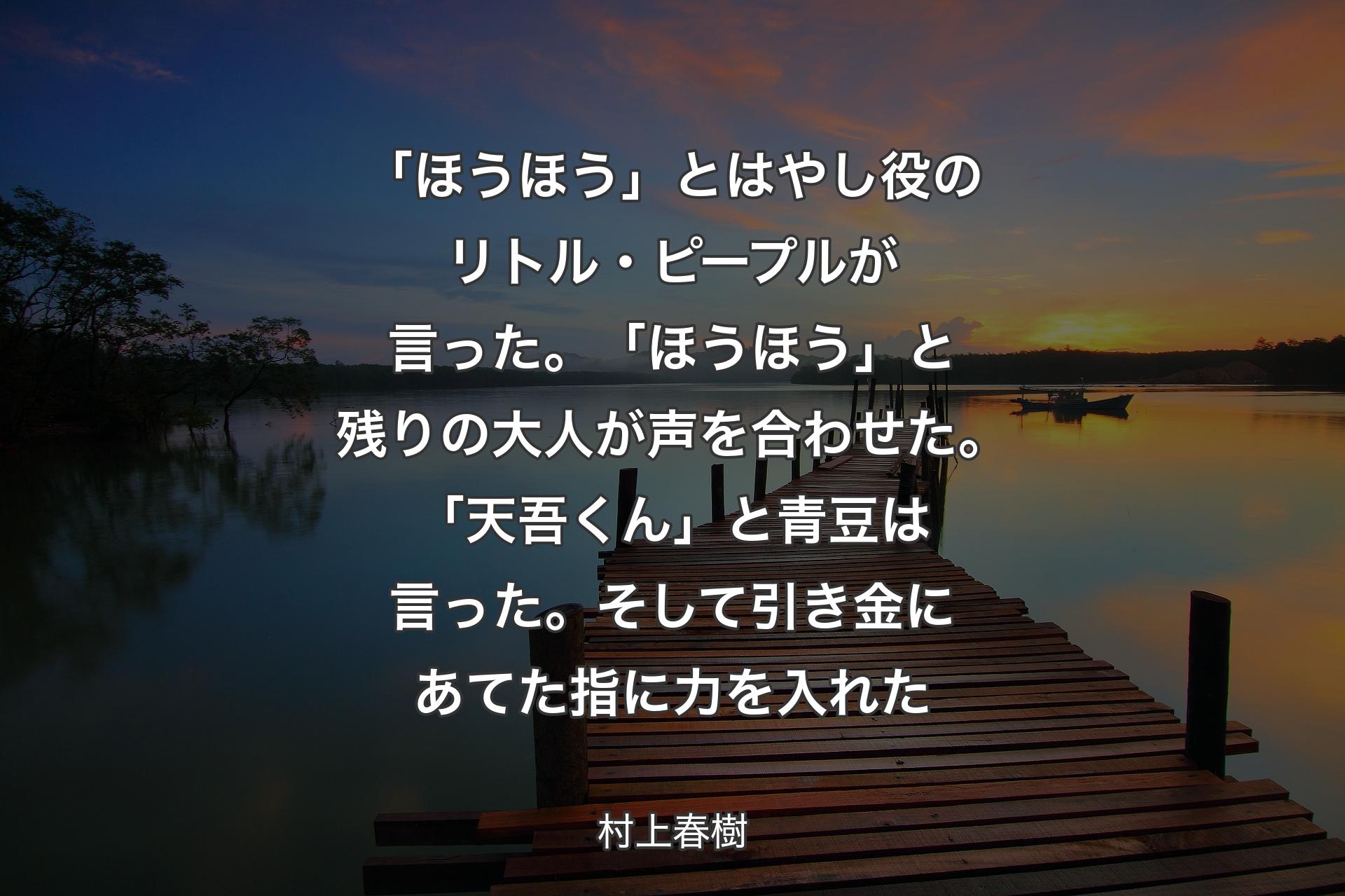 【背景3】「ほうほう」とはやし役のリトル・ピープルが言った。「ほうほう」と残りの大人が声を合わせた。「天吾くん」と青豆は言った。そして引き金にあてた指に力を入れた - 村上春樹