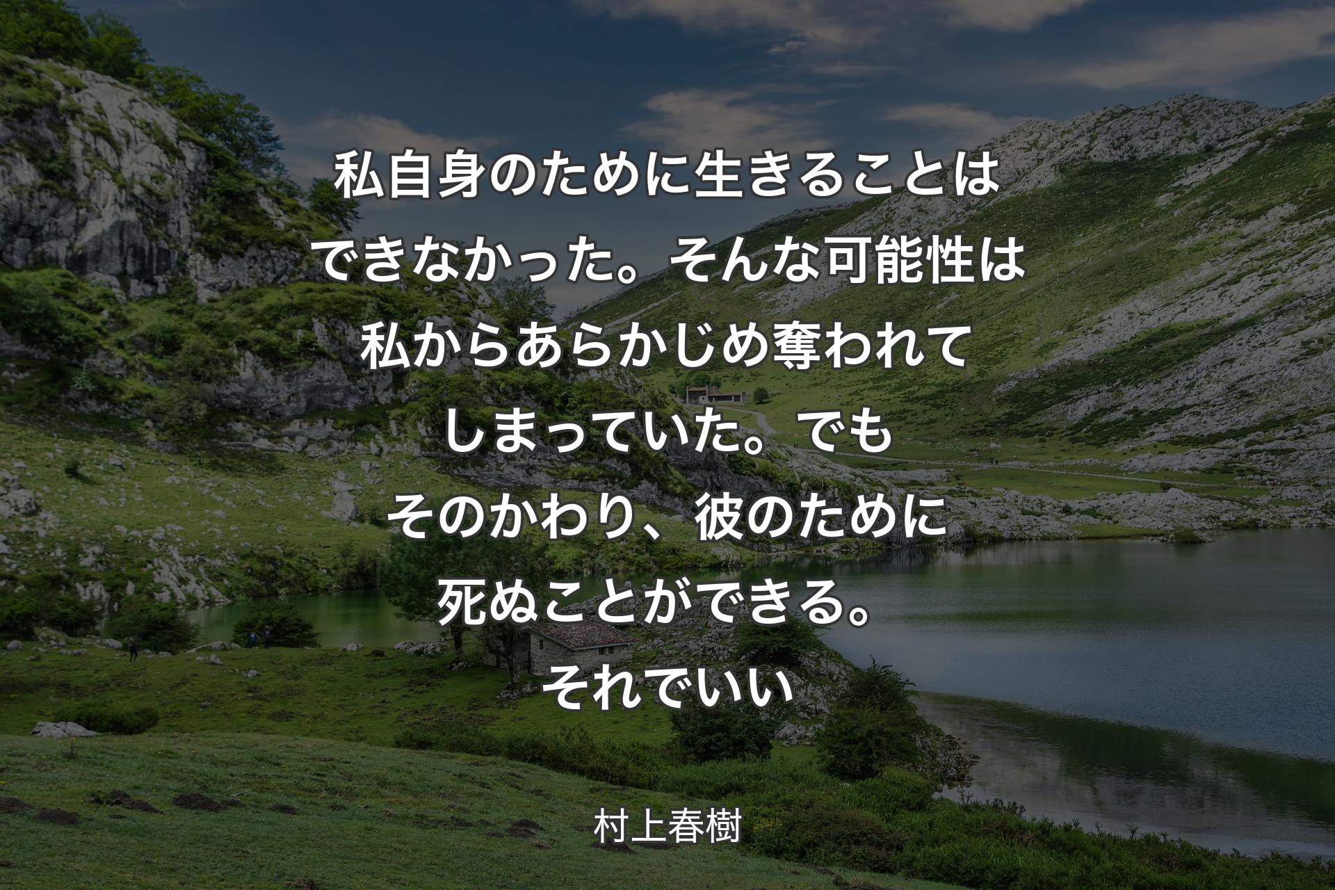 私自身のために生きることはできなかった。そんな可能性は私からあらかじめ奪われてしまっていた。でもそのかわり、彼のために死ぬことができる。それでいい - 村上春樹