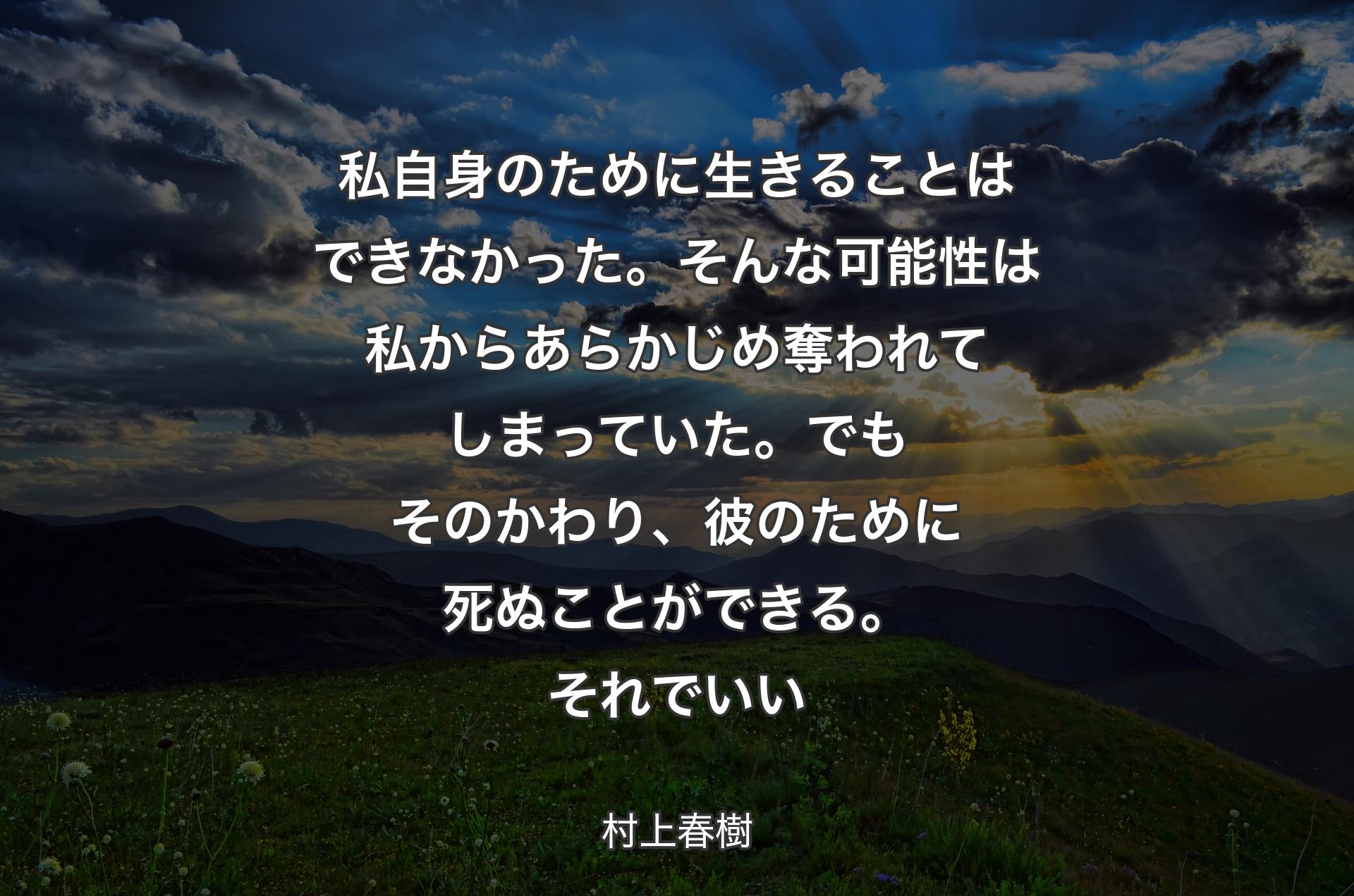 私自身のために生きることはできなかった。そんな可能性は私からあらかじめ奪われてしまっていた。でもそのかわり、彼のために死ぬことができる。それでいい - 村上春樹