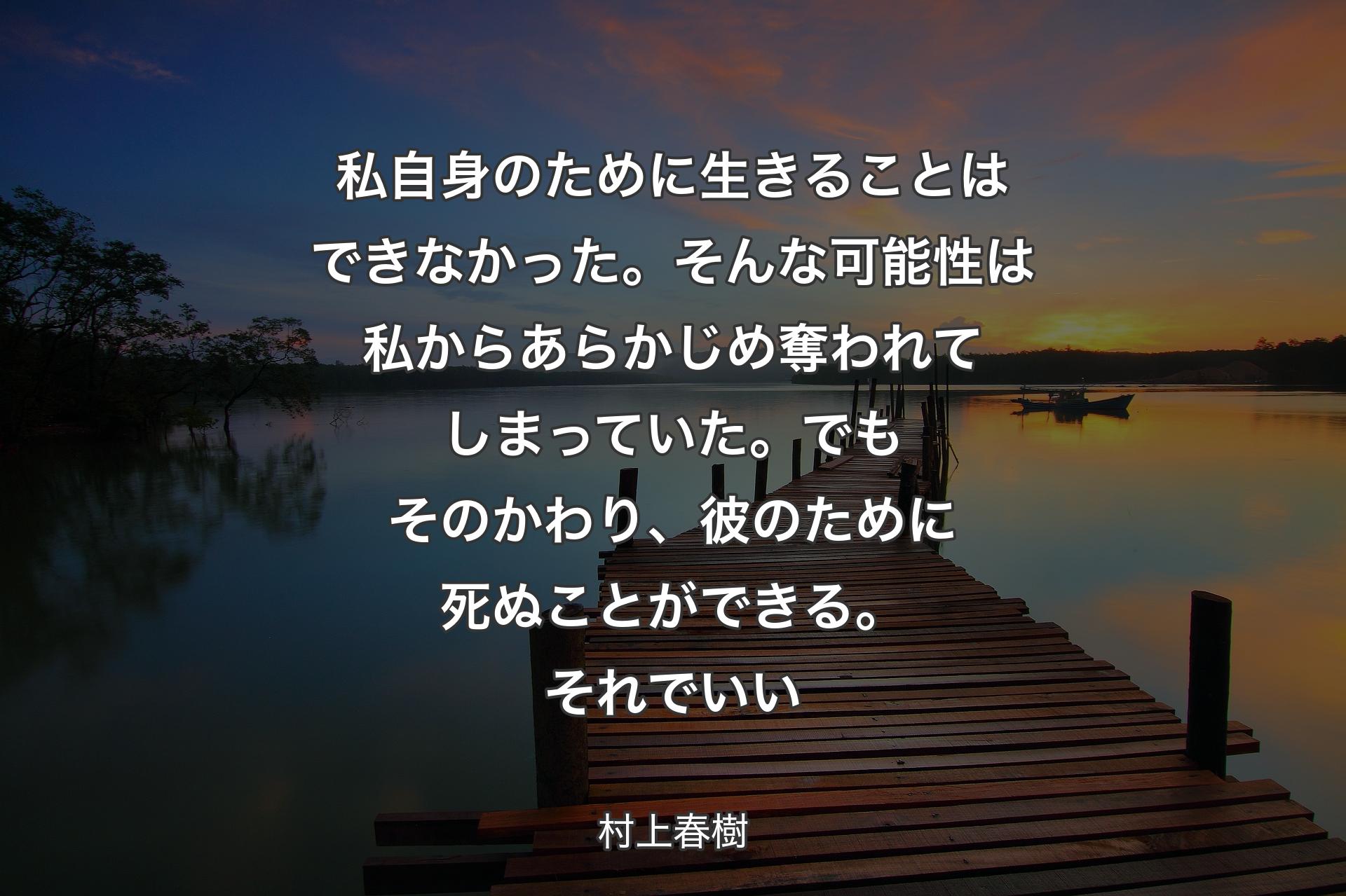 私自身のために生きることはできなかった。そんな可能性は私からあらかじめ奪われてしまっていた。でもそのかわり、彼のために死ぬことができる。それでいい - 村上春樹