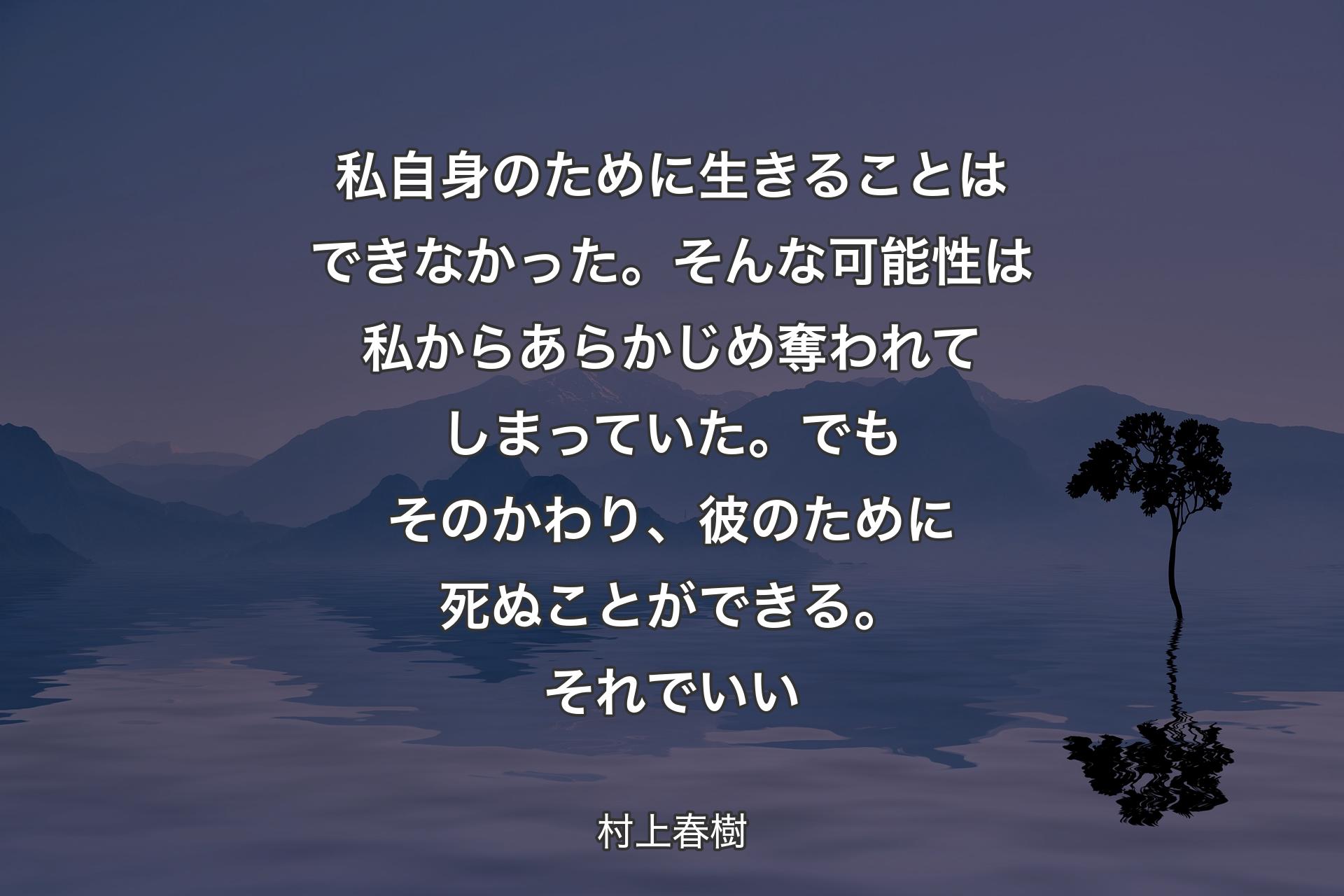 私自身のために生きることはできなかった。そんな可能性は私からあらかじめ奪われてしまっていた。でもそのかわり、彼のために死ぬことができる。それでいい - 村上春樹