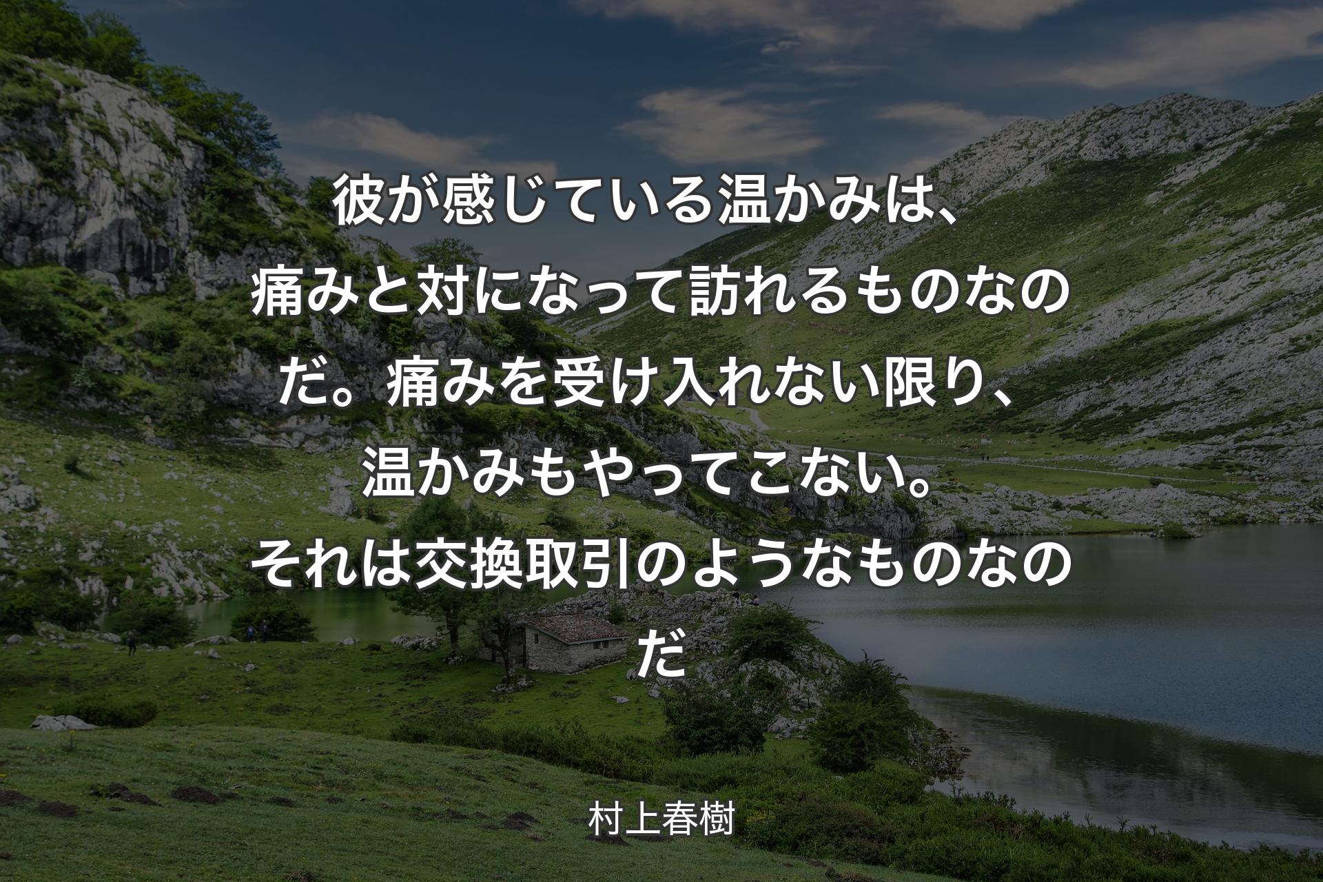 【背景1】彼が感じている温かみは、痛みと対になって訪れるものなのだ。痛みを受け入れない限り、温かみもやってこない。それは交換取引のようなものなのだ - 村上春樹