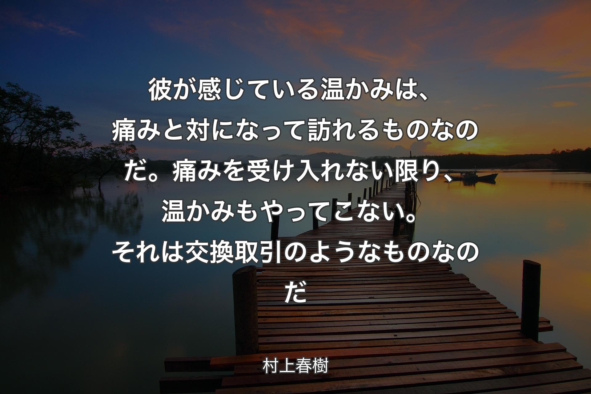 【背景3】彼が感じている温かみは、痛みと対になって訪れるものなのだ。痛みを受け入れない限り、温かみもやってこない。それは交換取引のようなものなのだ - 村上春樹