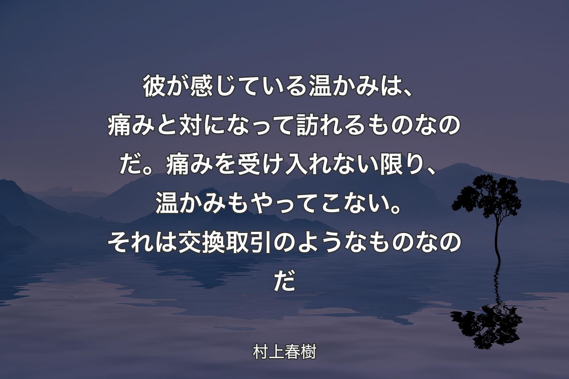 彼が感じている温かみは、痛みと対になって訪れるものなのだ。痛みを受け入れない限り、温かみもやってこない。それは交換取引のようなものなのだ - 村上春樹