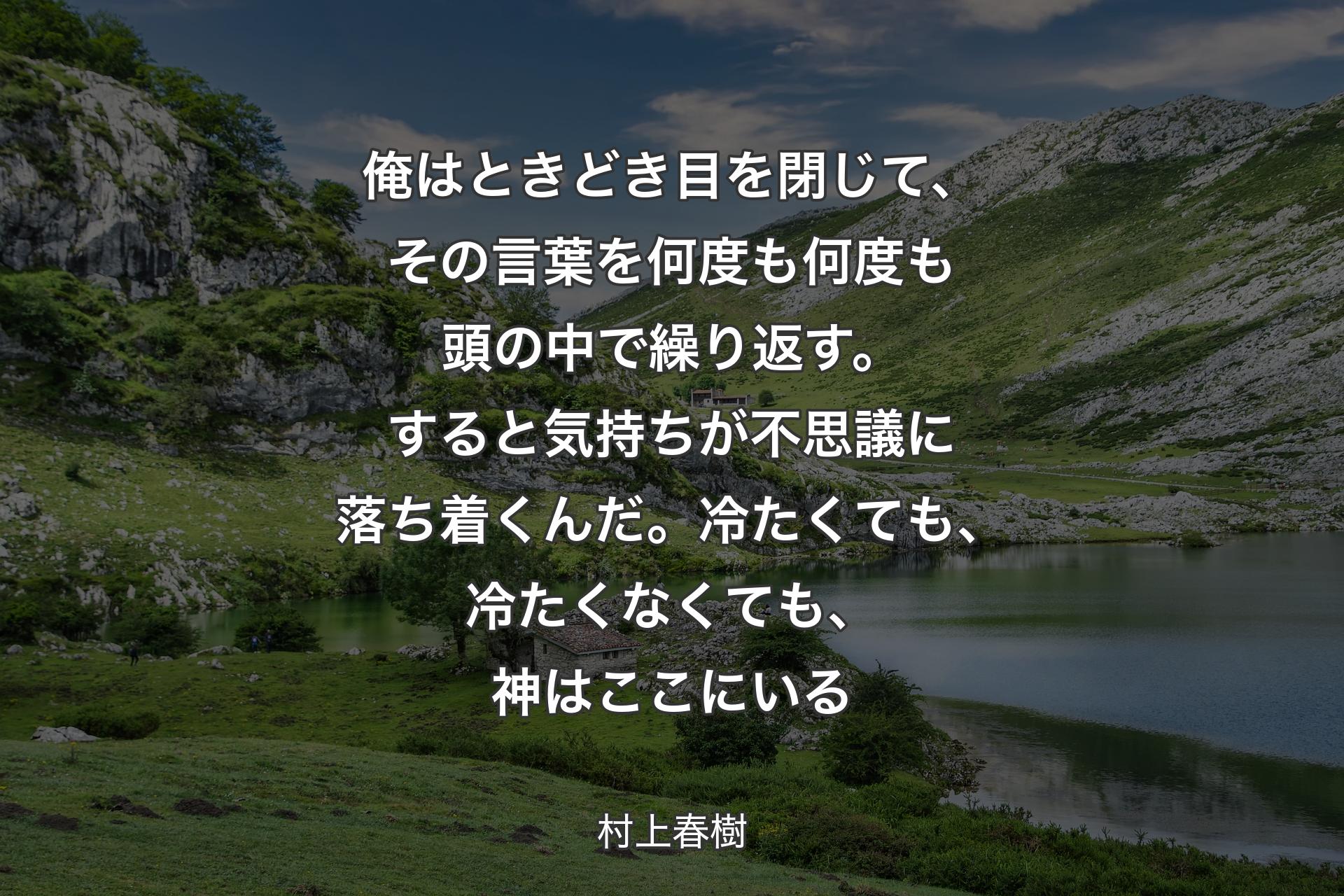 【背景1】俺はときどき目を閉じて、その言葉を何度も何度も頭の中で繰り返す。すると気持ちが不思議に落ち着くんだ。冷たくても、冷たくなくても、神はここにいる - 村上春樹