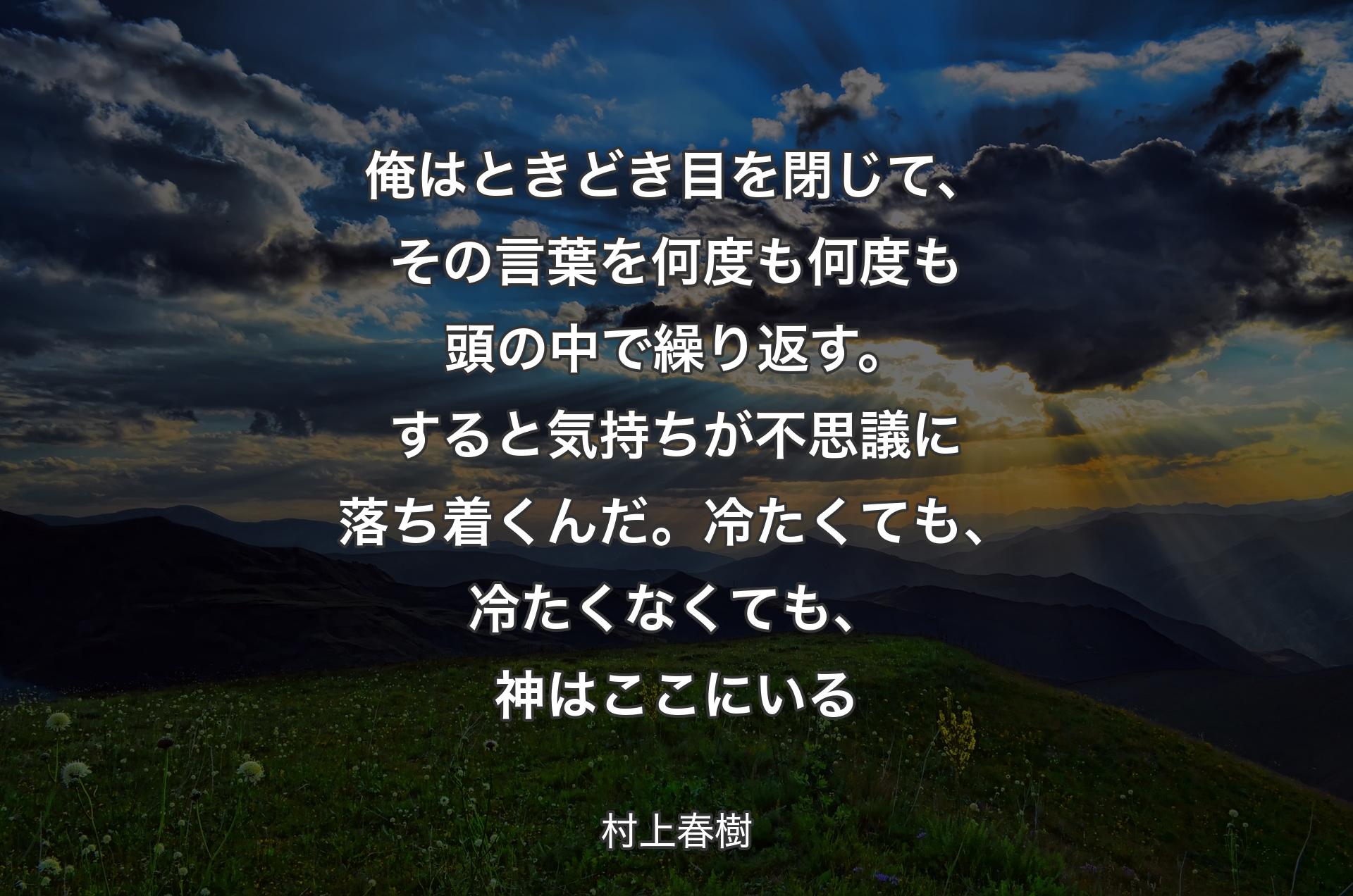 俺はときどき目を閉じて、その言葉を何度も何度も頭の中で繰り返す。すると気持ちが不思議に落ち着くんだ。冷たくても、冷たくなくても、神はここにいる - 村上春樹