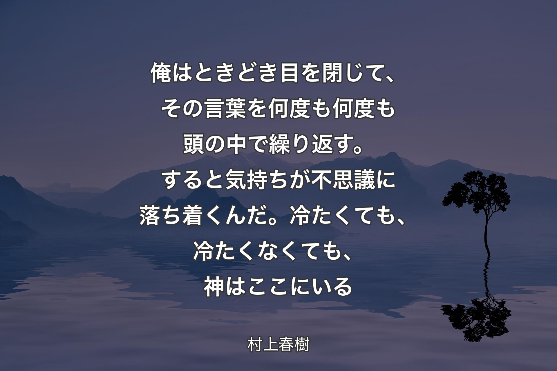 【背景4】俺はときどき目を閉じて、その言葉を何度も何度も頭の中で繰り返す。すると気持ちが不思議に落ち着くんだ。冷たくても、冷たくなくても、神はここにいる - 村上春樹