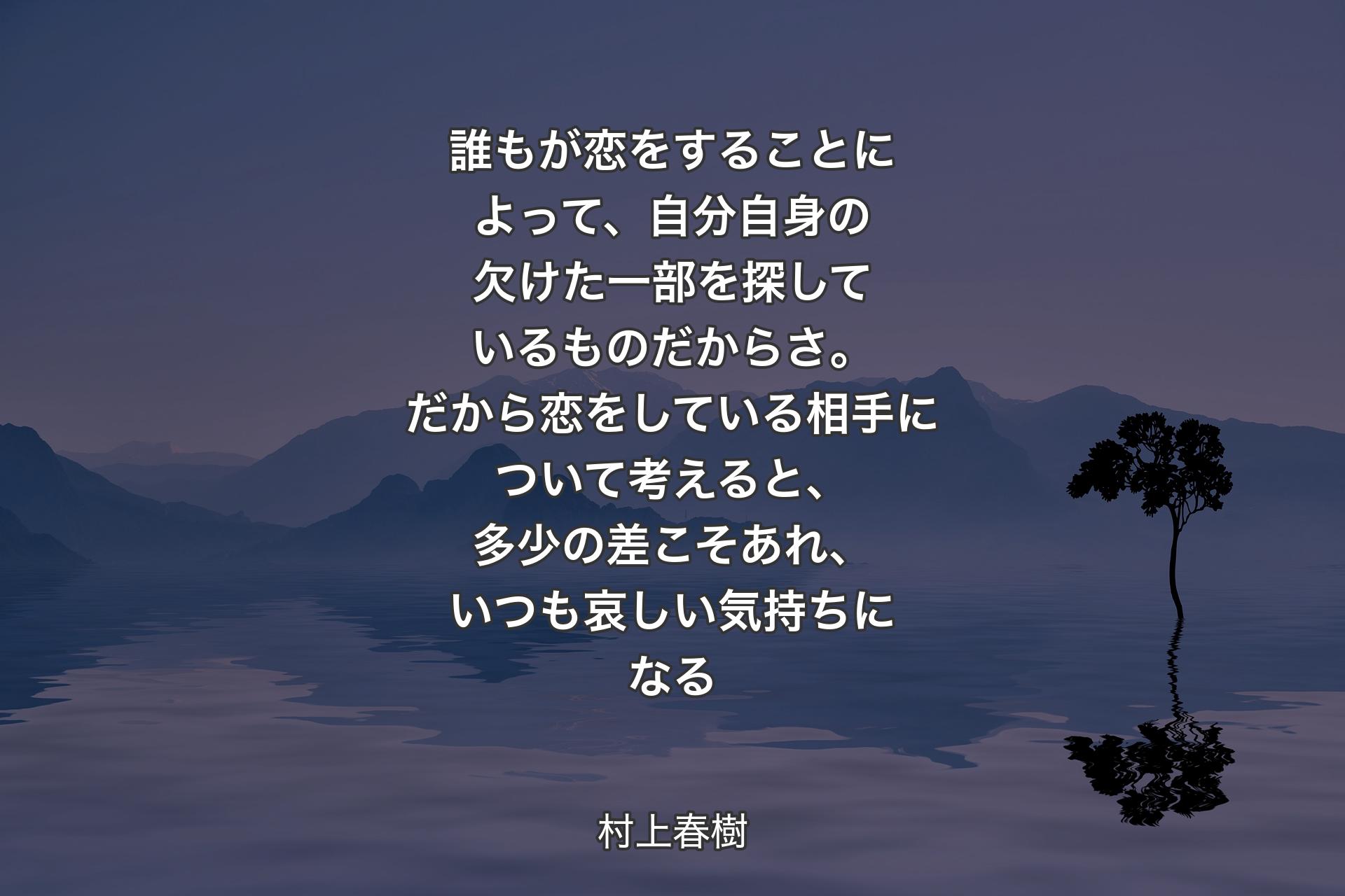 【背景4】誰もが恋をすることによって、自分自身の欠けた一部を探しているものだからさ。だから恋をしている相手について考えると、多少の差こそあれ、いつも哀しい気持ちになる - 村上春樹