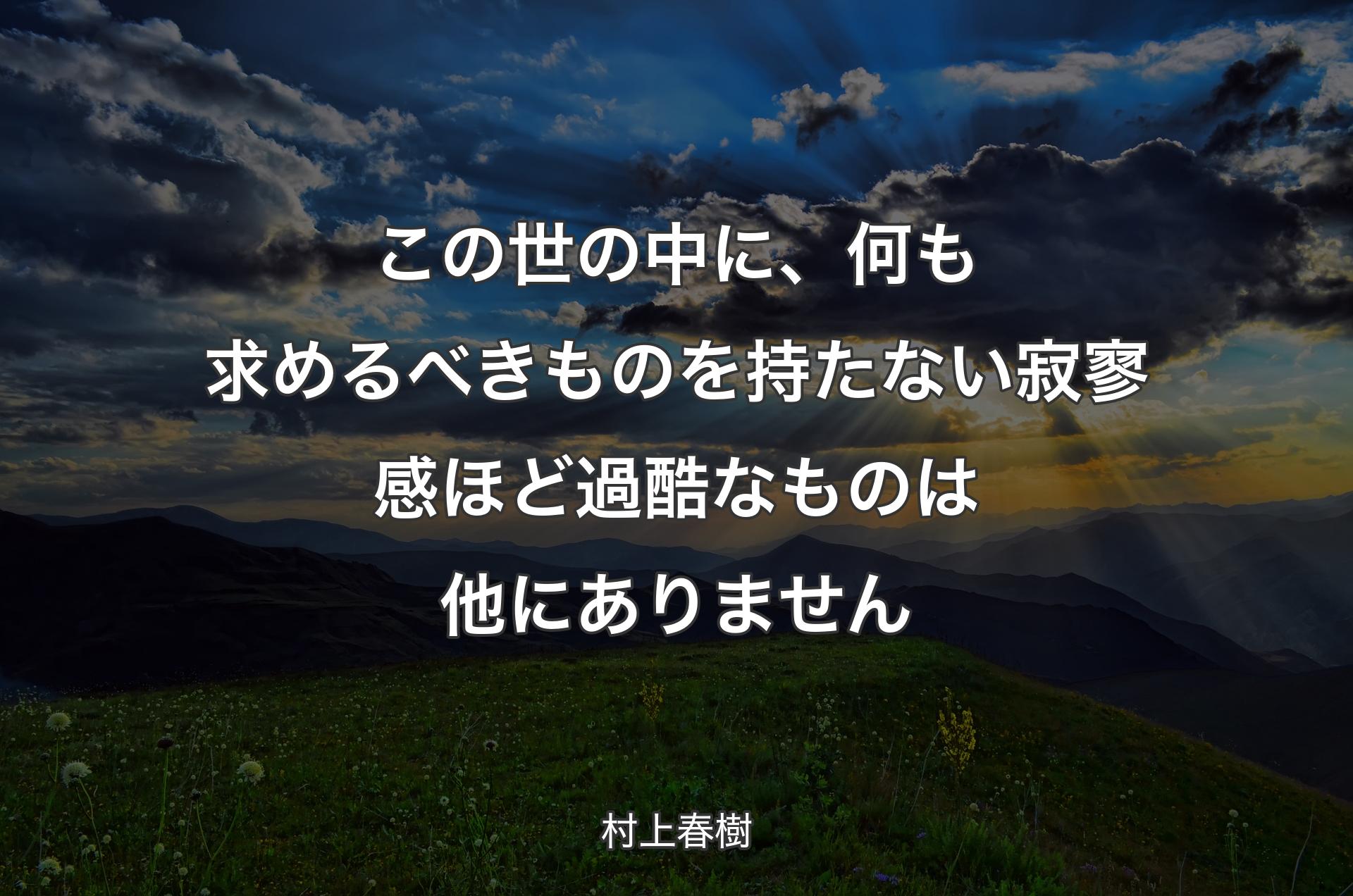 この世の中に、何も求めるべきものを持たない寂寥感ほど過酷なものは他にありません - 村上春樹