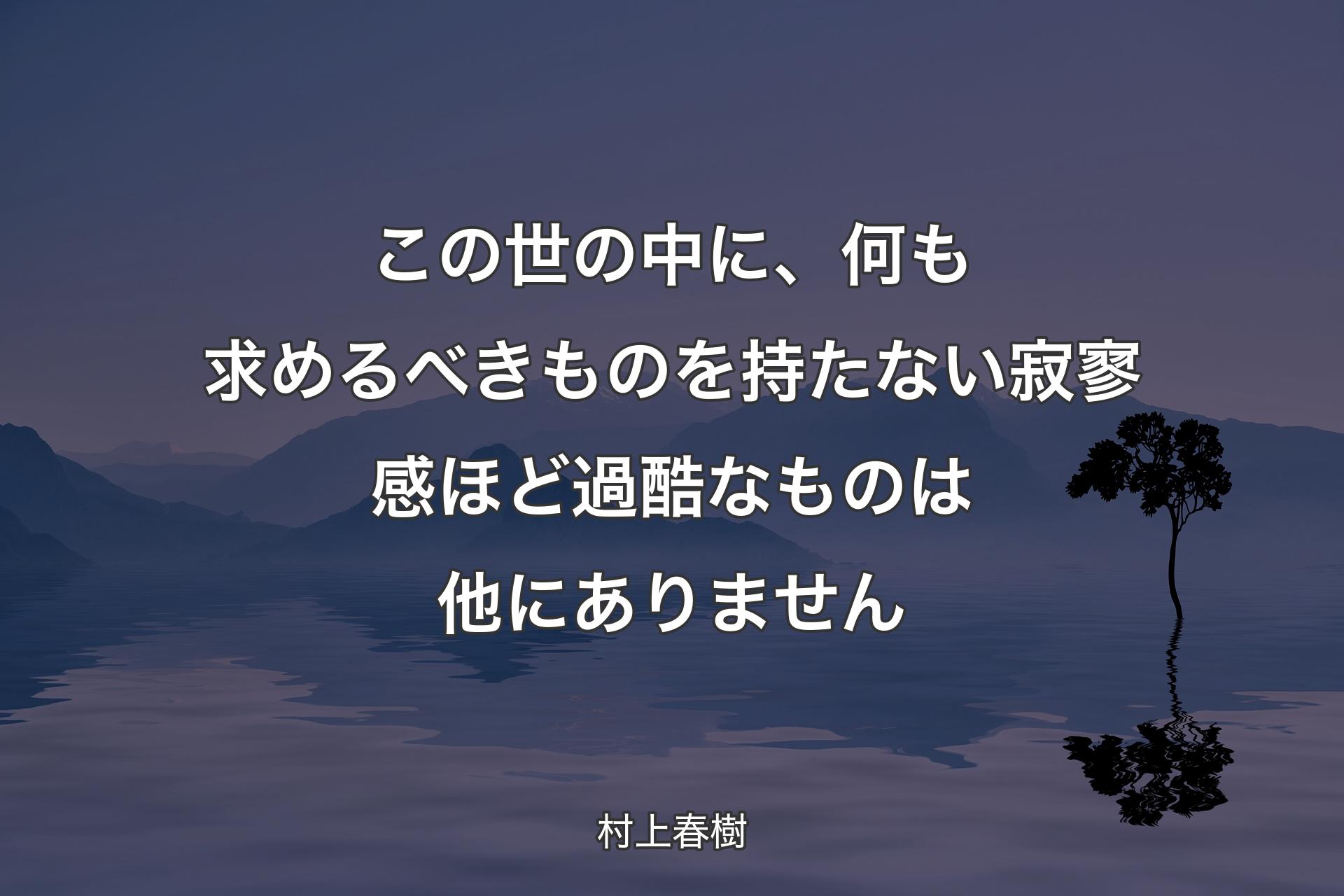 【背景4】この世の中に、何も求めるべきものを持たない寂寥感ほど過酷なものは他にありません - 村上春樹