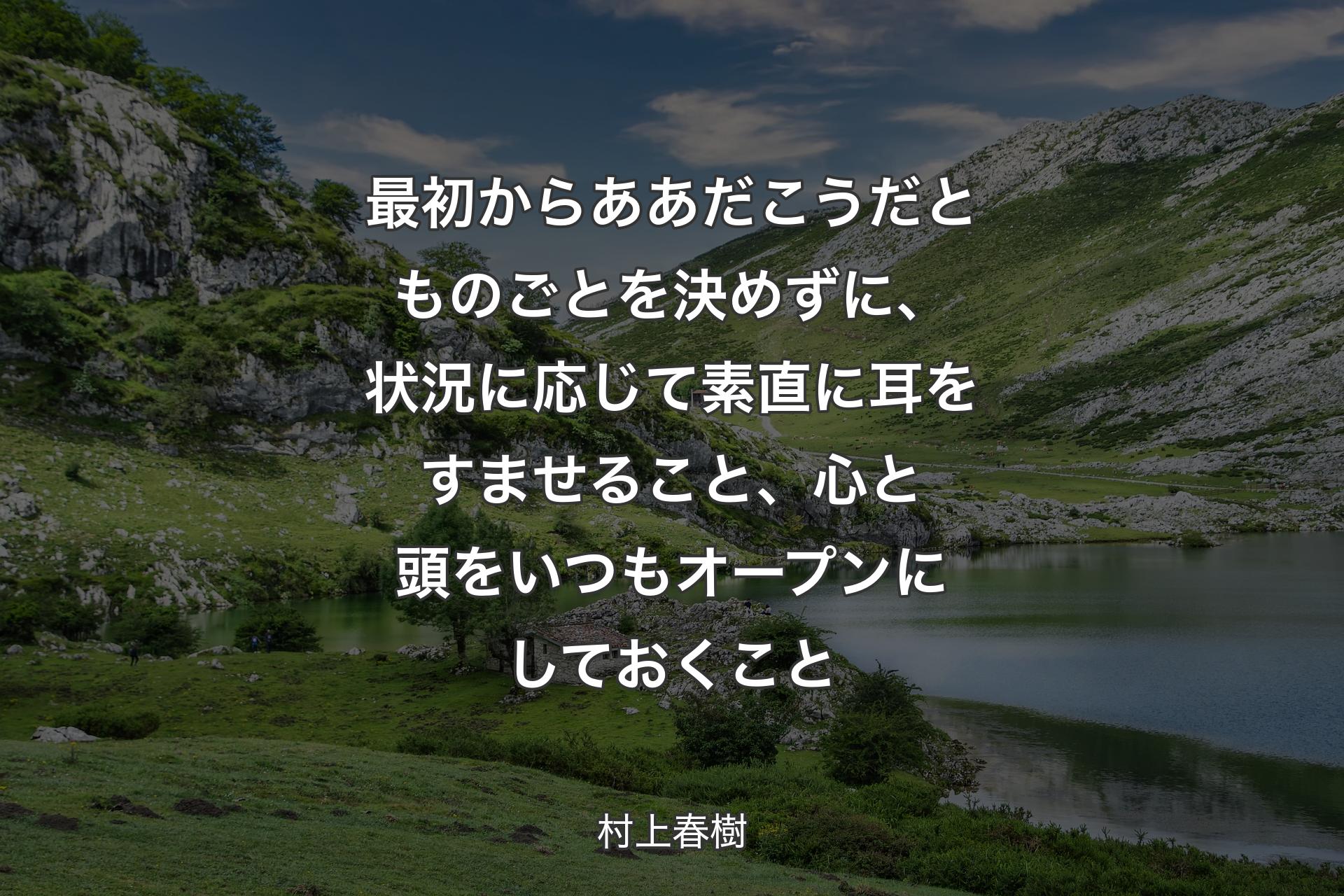 【背景1】最初からああだこうだとものごとを決めずに、状況に応じて素直に耳をすませること、心と頭をいつもオープンにしておくこと - 村上春樹