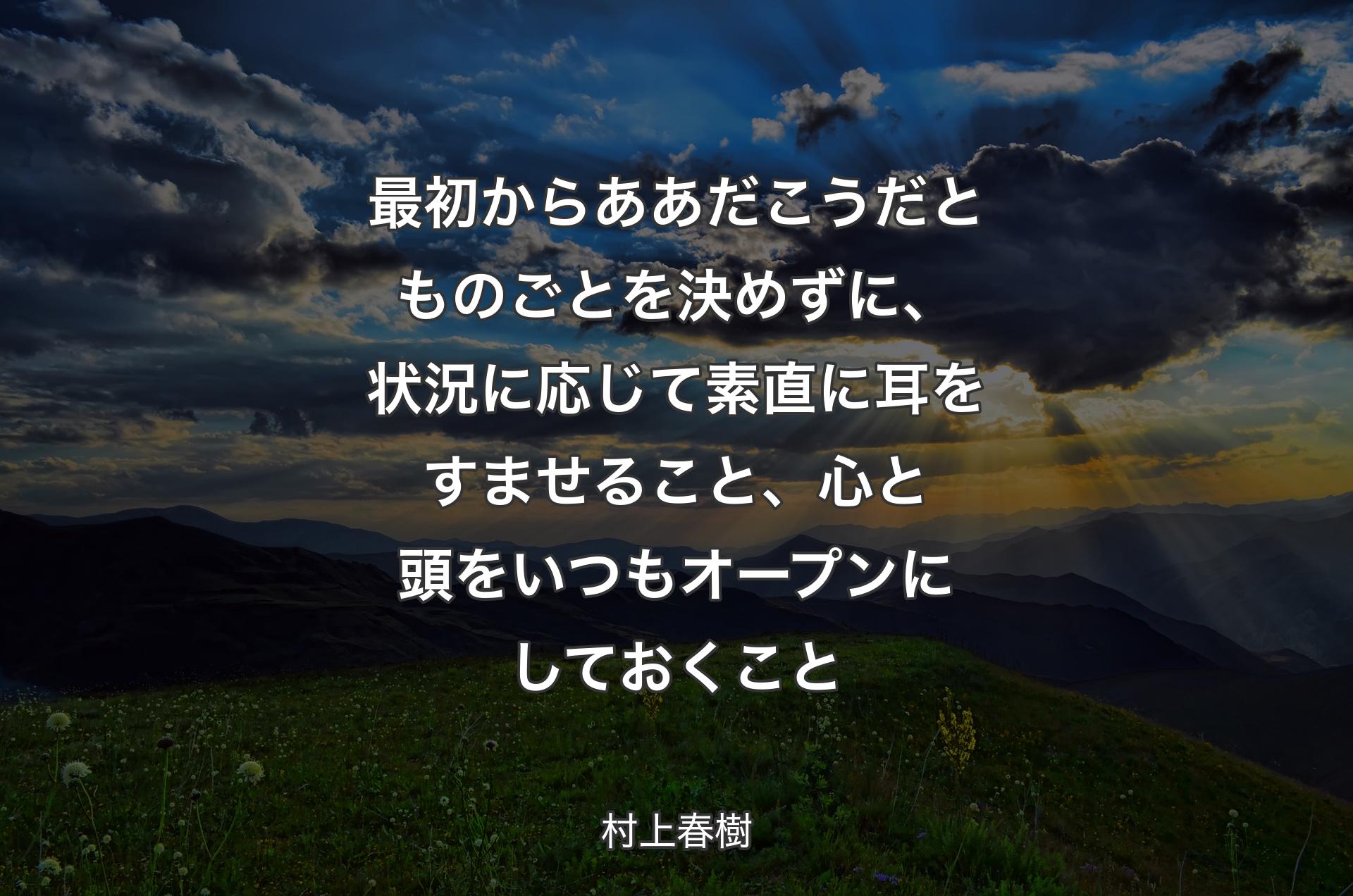 最初からああだこうだとものごとを決めずに、状況に応じて素直に耳をすませること、心と頭をいつもオープンにしておくこと - 村上春樹