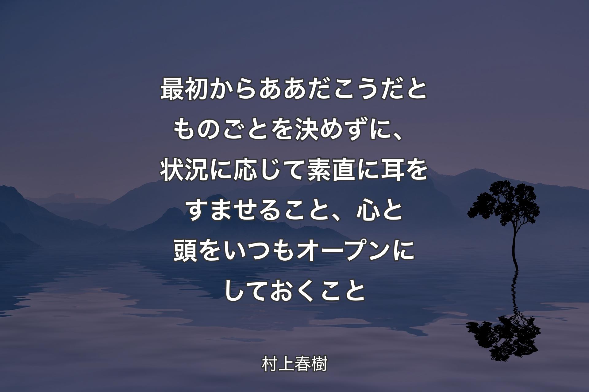 【背景4】最初からああだこうだとものごとを決めずに、状況に応じて素直に耳をすませること、心と頭をいつもオープンにしておくこと - 村上春樹