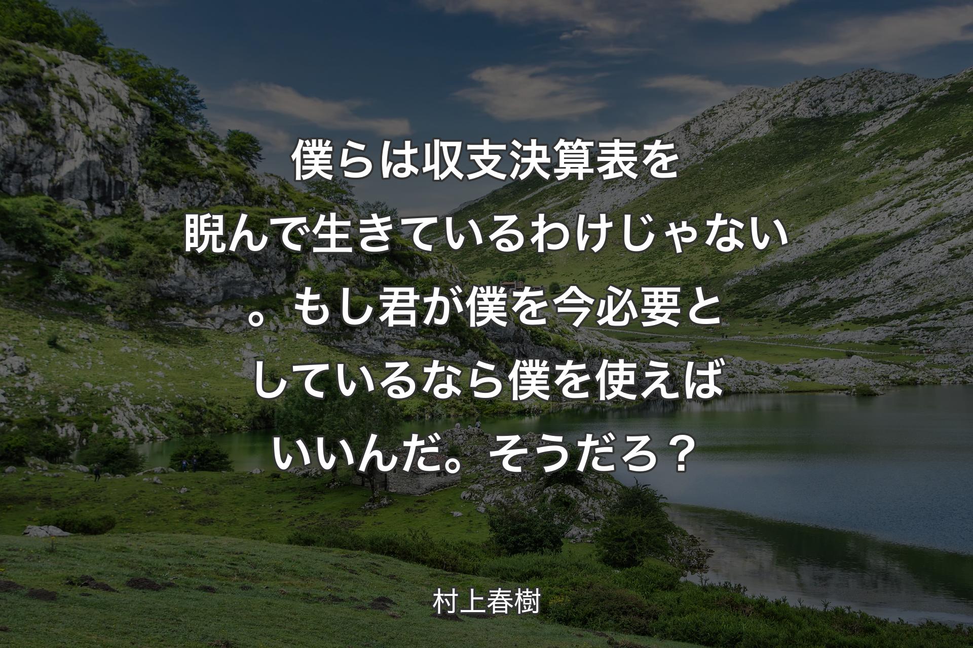 僕らは収支決算表を睨んで生きているわけじゃない。もし君が僕を今必要としているなら僕を使えばいいんだ。そうだろ？ - 村上春樹