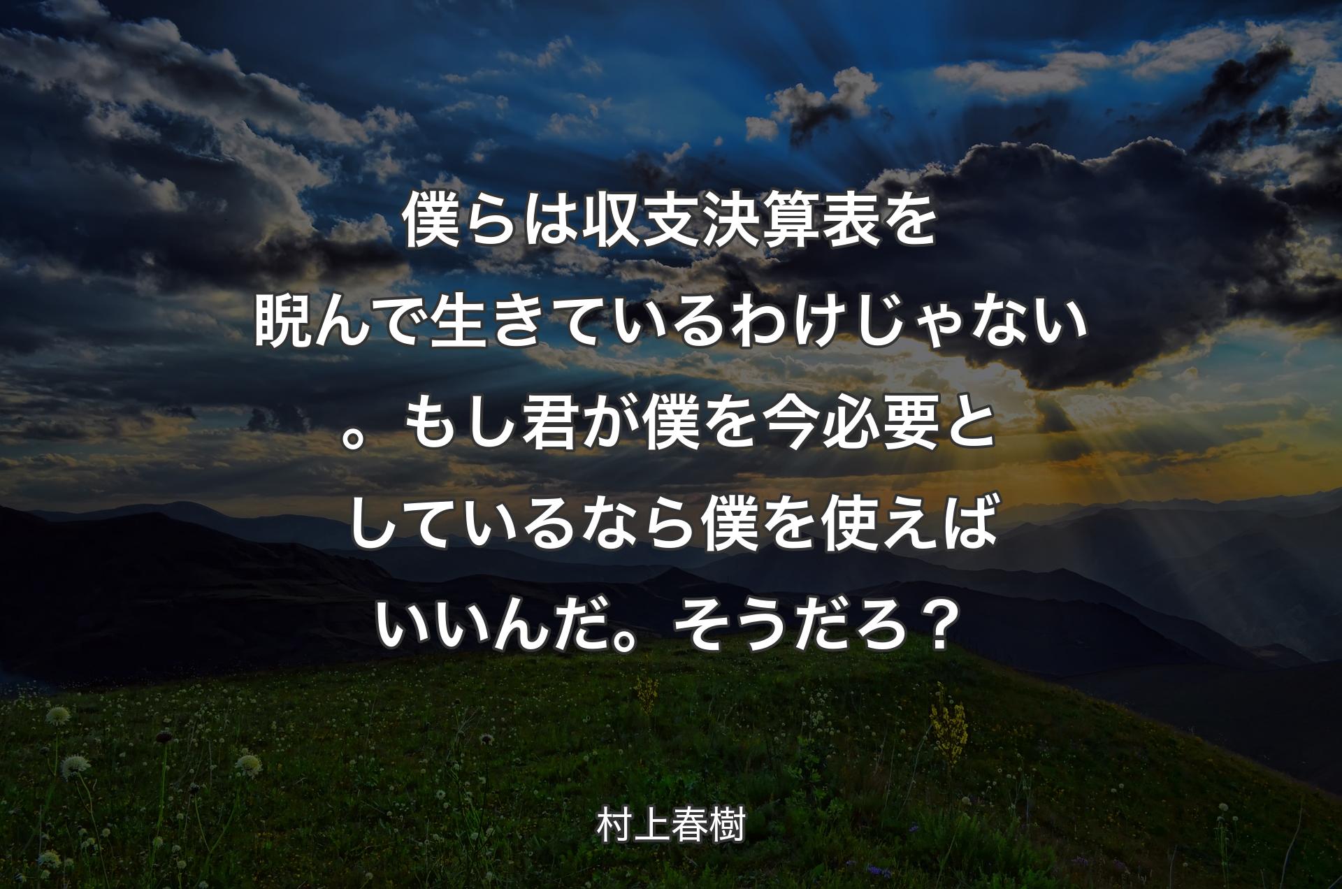 僕らは収支決算表を睨んで生きているわけじゃない。もし君が僕を今必要としているなら僕を使えばいいんだ。そうだろ？ - 村上春樹