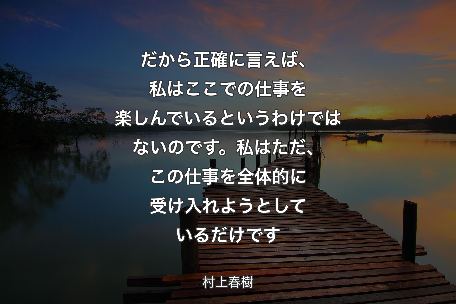 【背景3】だから正確に言えば、私はここでの仕事を楽しんでいるというわけではないのです。私はただ、この仕事を全体的に受け入れようとしているだけです - 村上春樹