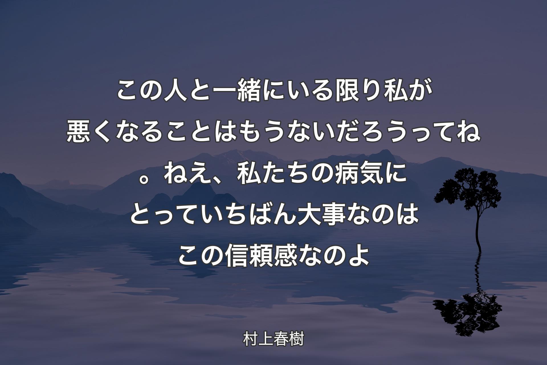 この人と一緒にいる限り私が悪くなることはもうないだろうってね。ねえ、私たちの病気にとっていちばん大事なのはこの信頼感なのよ - 村上春樹