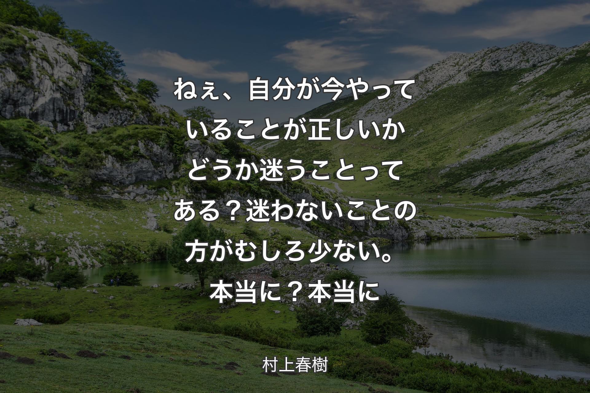 ねぇ、自分が今やっていることが正しいかどうか迷うことってある？迷わないことの方がむしろ少ない。本当に？本当に - 村上春樹