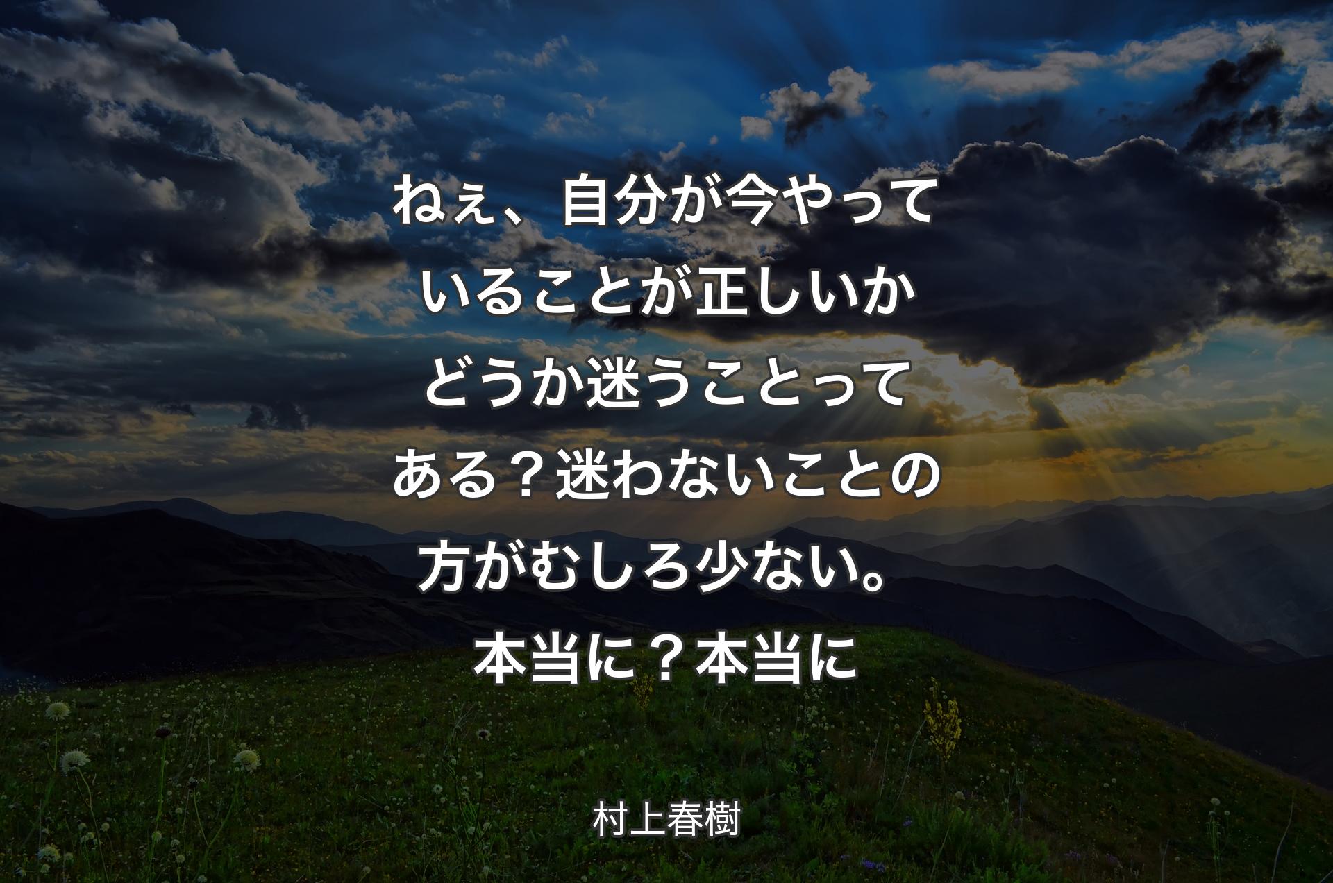 ねぇ、自分が今やっていることが正しいかどうか迷うことってある？迷わないことの方がむしろ少ない。本当に？本当に - 村上春樹