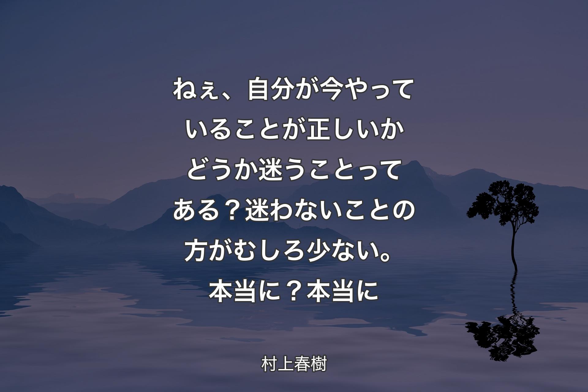 ねぇ、自分が今やっていることが正しいかどうか迷うことってある？迷わないことの方がむしろ少ない。本当に？本当に - 村上春樹