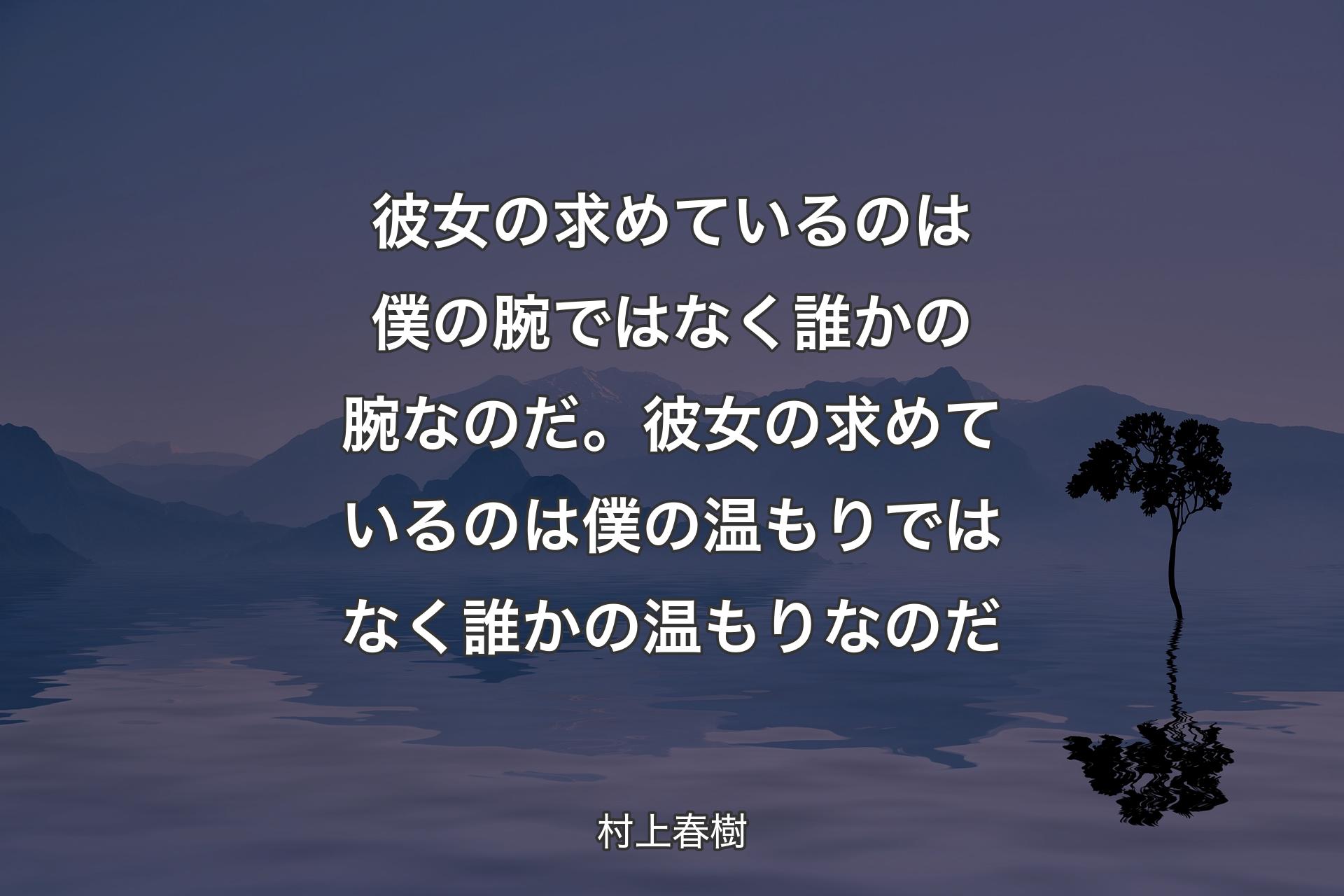 【背景4】彼女の求めているのは僕の腕ではなく誰かの腕なのだ。彼女の求めているのは僕の温もりではなく誰かの温もりなのだ - 村上春樹