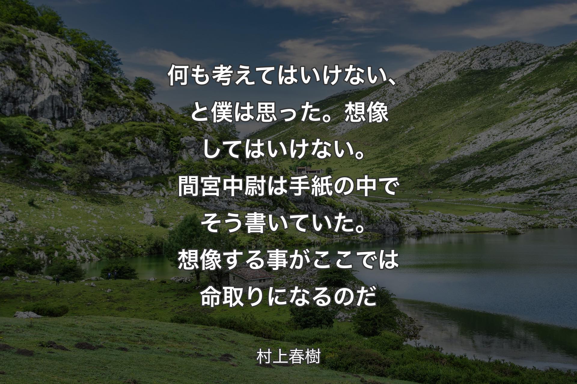 【背景1】何も考えてはいけない、と僕は思った。想像してはいけない。間宮中尉は手紙の中でそう書いていた。想像する事がここでは命取りになるのだ - 村上春樹