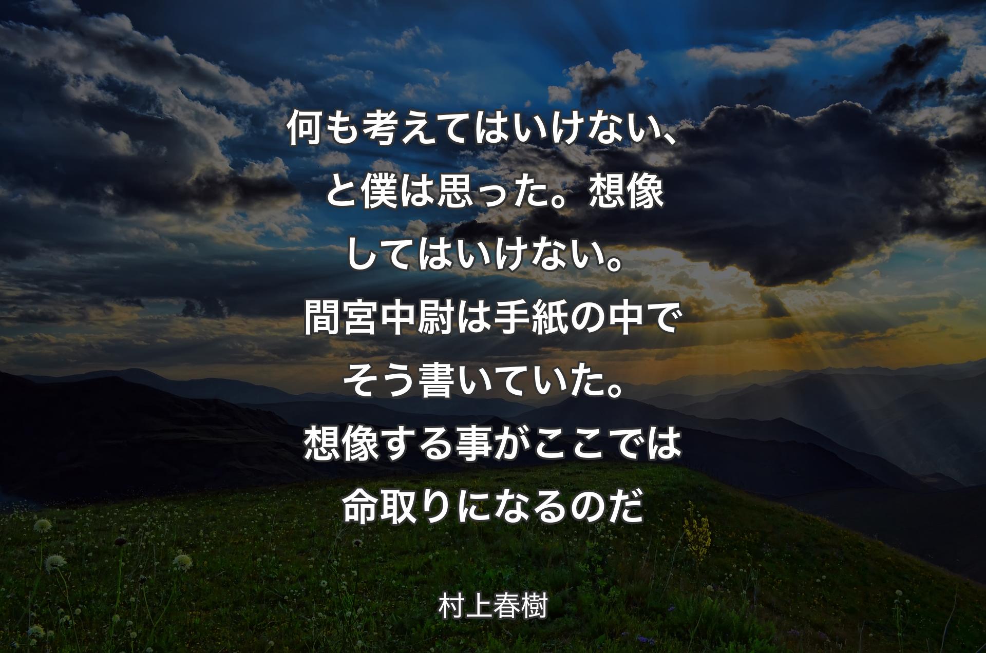 何も考えてはいけない、と僕は思った。想像してはいけない。間宮中尉は手紙の中でそう書いていた。想像する事がここでは命取りになるのだ - 村上春樹