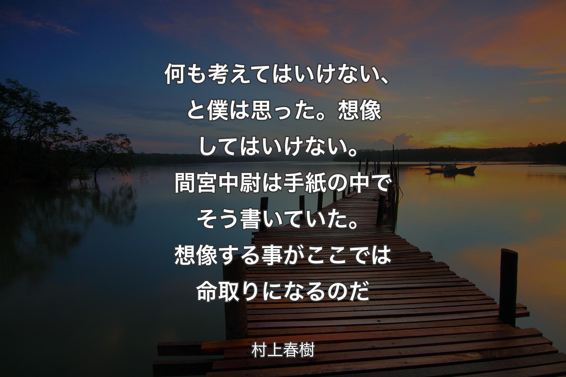 【背景3】何も考えてはいけない、と僕は思った。想像してはいけない。間宮中尉は手紙の中でそう書いていた。想像する事がここでは命取りになるのだ - 村上春樹